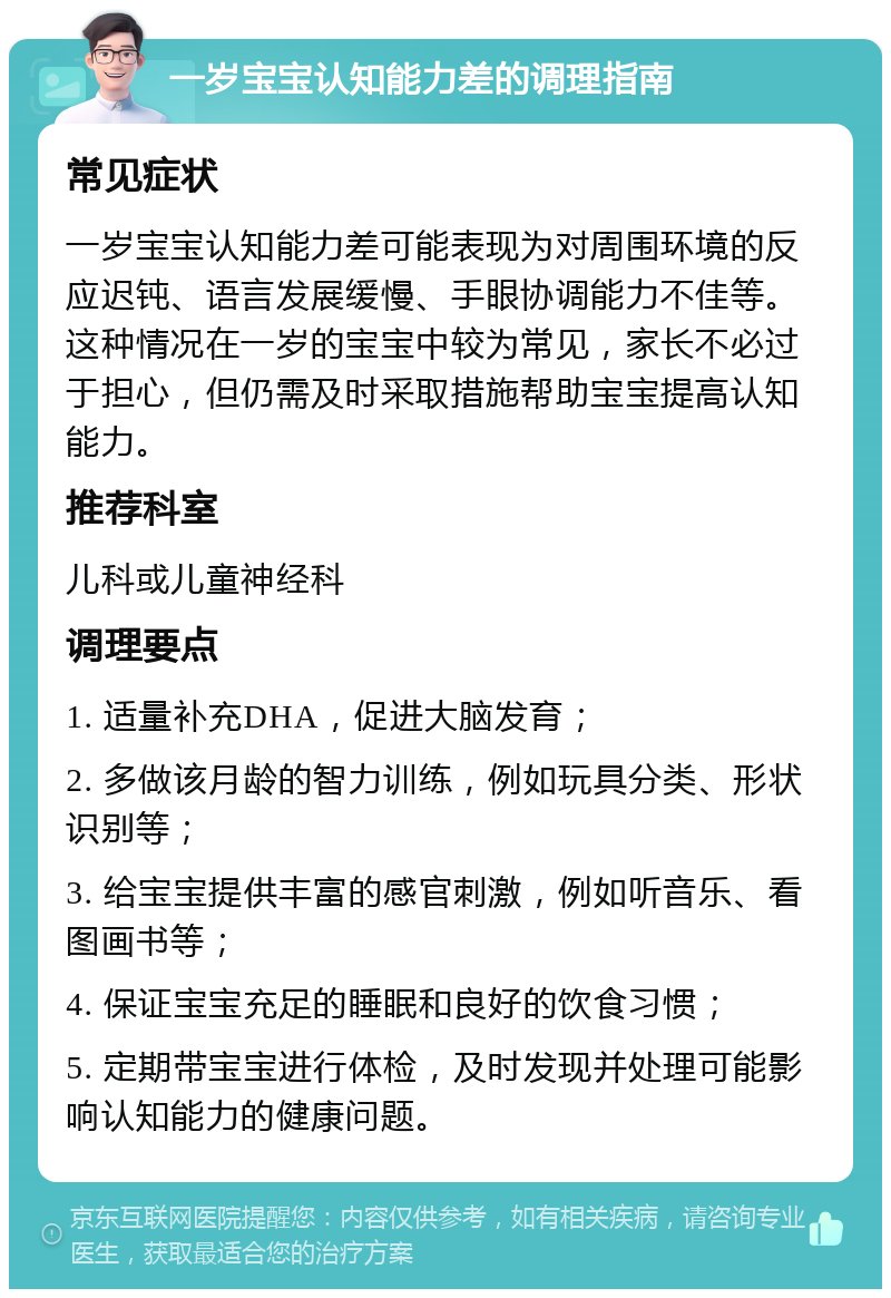 一岁宝宝认知能力差的调理指南 常见症状 一岁宝宝认知能力差可能表现为对周围环境的反应迟钝、语言发展缓慢、手眼协调能力不佳等。这种情况在一岁的宝宝中较为常见，家长不必过于担心，但仍需及时采取措施帮助宝宝提高认知能力。 推荐科室 儿科或儿童神经科 调理要点 1. 适量补充DHA，促进大脑发育； 2. 多做该月龄的智力训练，例如玩具分类、形状识别等； 3. 给宝宝提供丰富的感官刺激，例如听音乐、看图画书等； 4. 保证宝宝充足的睡眠和良好的饮食习惯； 5. 定期带宝宝进行体检，及时发现并处理可能影响认知能力的健康问题。