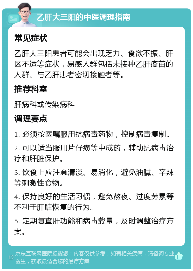 乙肝大三阳的中医调理指南 常见症状 乙肝大三阳患者可能会出现乏力、食欲不振、肝区不适等症状，易感人群包括未接种乙肝疫苗的人群、与乙肝患者密切接触者等。 推荐科室 肝病科或传染病科 调理要点 1. 必须按医嘱服用抗病毒药物，控制病毒复制。 2. 可以适当服用片仔癀等中成药，辅助抗病毒治疗和肝脏保护。 3. 饮食上应注意清淡、易消化，避免油腻、辛辣等刺激性食物。 4. 保持良好的生活习惯，避免熬夜、过度劳累等不利于肝脏恢复的行为。 5. 定期复查肝功能和病毒载量，及时调整治疗方案。