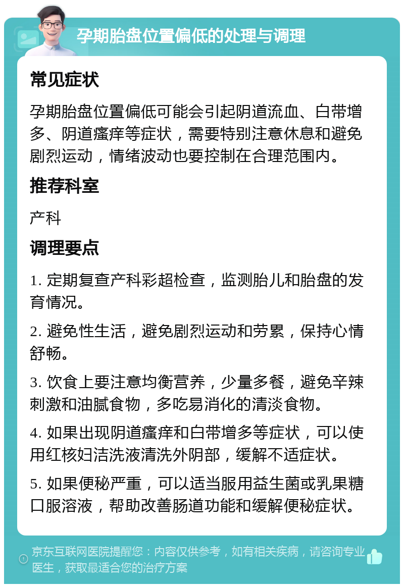 孕期胎盘位置偏低的处理与调理 常见症状 孕期胎盘位置偏低可能会引起阴道流血、白带增多、阴道瘙痒等症状，需要特别注意休息和避免剧烈运动，情绪波动也要控制在合理范围内。 推荐科室 产科 调理要点 1. 定期复查产科彩超检查，监测胎儿和胎盘的发育情况。 2. 避免性生活，避免剧烈运动和劳累，保持心情舒畅。 3. 饮食上要注意均衡营养，少量多餐，避免辛辣刺激和油腻食物，多吃易消化的清淡食物。 4. 如果出现阴道瘙痒和白带增多等症状，可以使用红核妇洁洗液清洗外阴部，缓解不适症状。 5. 如果便秘严重，可以适当服用益生菌或乳果糖口服溶液，帮助改善肠道功能和缓解便秘症状。