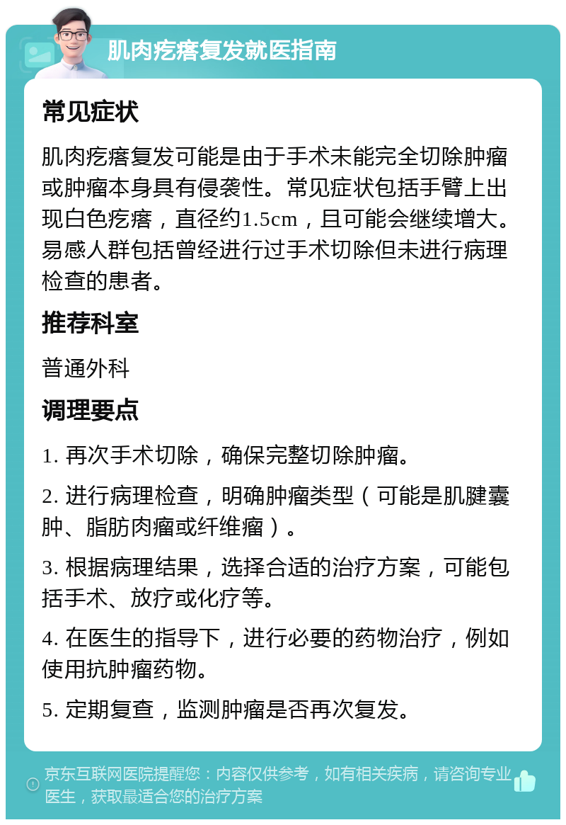 肌肉疙瘩复发就医指南 常见症状 肌肉疙瘩复发可能是由于手术未能完全切除肿瘤或肿瘤本身具有侵袭性。常见症状包括手臂上出现白色疙瘩，直径约1.5cm，且可能会继续增大。易感人群包括曾经进行过手术切除但未进行病理检查的患者。 推荐科室 普通外科 调理要点 1. 再次手术切除，确保完整切除肿瘤。 2. 进行病理检查，明确肿瘤类型（可能是肌腱囊肿、脂肪肉瘤或纤维瘤）。 3. 根据病理结果，选择合适的治疗方案，可能包括手术、放疗或化疗等。 4. 在医生的指导下，进行必要的药物治疗，例如使用抗肿瘤药物。 5. 定期复查，监测肿瘤是否再次复发。