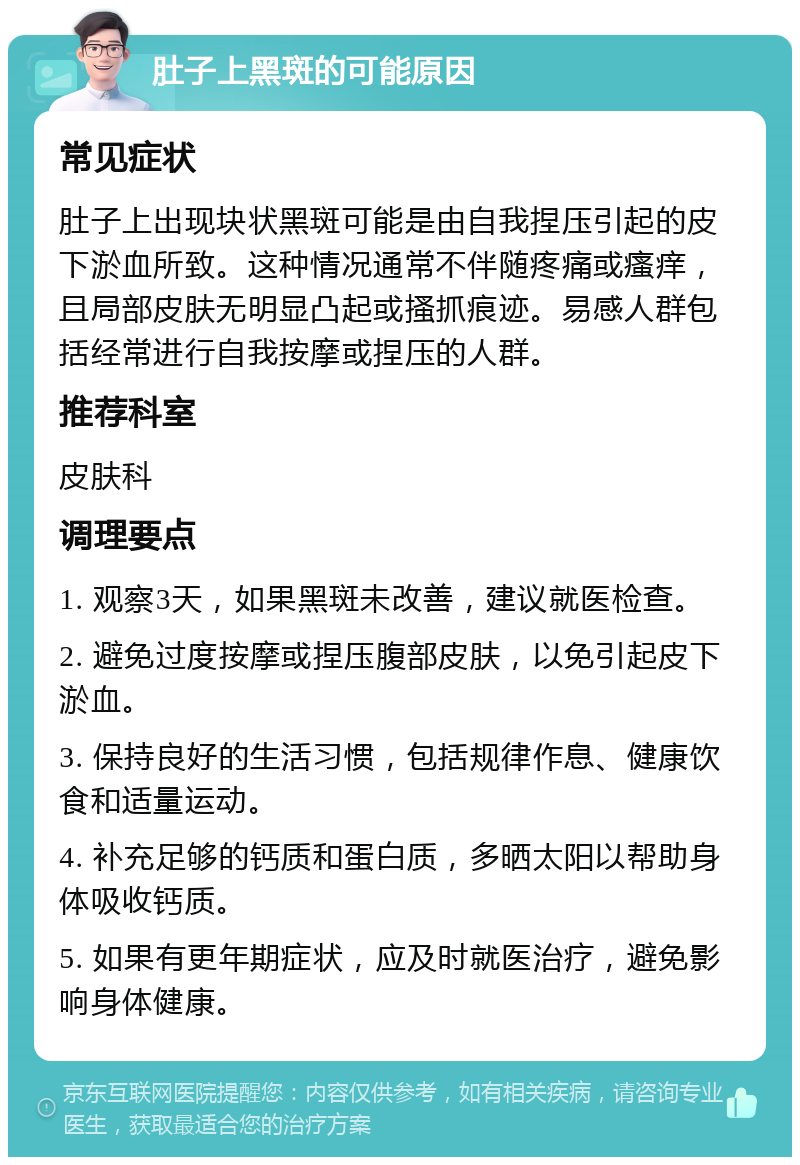 肚子上黑斑的可能原因 常见症状 肚子上出现块状黑斑可能是由自我捏压引起的皮下淤血所致。这种情况通常不伴随疼痛或瘙痒，且局部皮肤无明显凸起或搔抓痕迹。易感人群包括经常进行自我按摩或捏压的人群。 推荐科室 皮肤科 调理要点 1. 观察3天，如果黑斑未改善，建议就医检查。 2. 避免过度按摩或捏压腹部皮肤，以免引起皮下淤血。 3. 保持良好的生活习惯，包括规律作息、健康饮食和适量运动。 4. 补充足够的钙质和蛋白质，多晒太阳以帮助身体吸收钙质。 5. 如果有更年期症状，应及时就医治疗，避免影响身体健康。