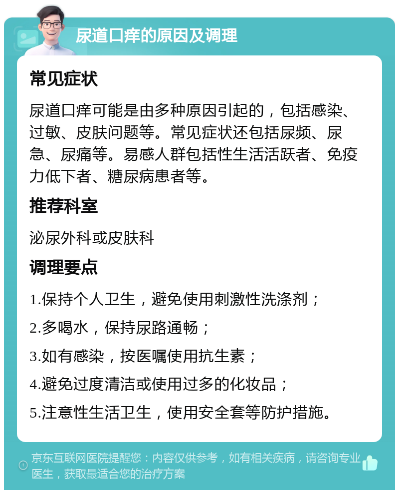 尿道口痒的原因及调理 常见症状 尿道口痒可能是由多种原因引起的，包括感染、过敏、皮肤问题等。常见症状还包括尿频、尿急、尿痛等。易感人群包括性生活活跃者、免疫力低下者、糖尿病患者等。 推荐科室 泌尿外科或皮肤科 调理要点 1.保持个人卫生，避免使用刺激性洗涤剂； 2.多喝水，保持尿路通畅； 3.如有感染，按医嘱使用抗生素； 4.避免过度清洁或使用过多的化妆品； 5.注意性生活卫生，使用安全套等防护措施。