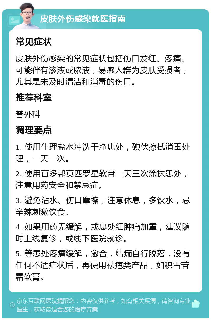 皮肤外伤感染就医指南 常见症状 皮肤外伤感染的常见症状包括伤口发红、疼痛、可能伴有渗液或脓液，易感人群为皮肤受损者，尤其是未及时清洁和消毒的伤口。 推荐科室 普外科 调理要点 1. 使用生理盐水冲洗干净患处，碘伏擦拭消毒处理，一天一次。 2. 使用百多邦莫匹罗星软膏一天三次涂抹患处，注意用药安全和禁忌症。 3. 避免沾水、伤口摩擦，注意休息，多饮水，忌辛辣刺激饮食。 4. 如果用药无缓解，或患处红肿痛加重，建议随时上线复诊，或线下医院就诊。 5. 等患处疼痛缓解，愈合，结痂自行脱落，没有任何不适症状后，再使用祛疤类产品，如积雪苷霜软膏。