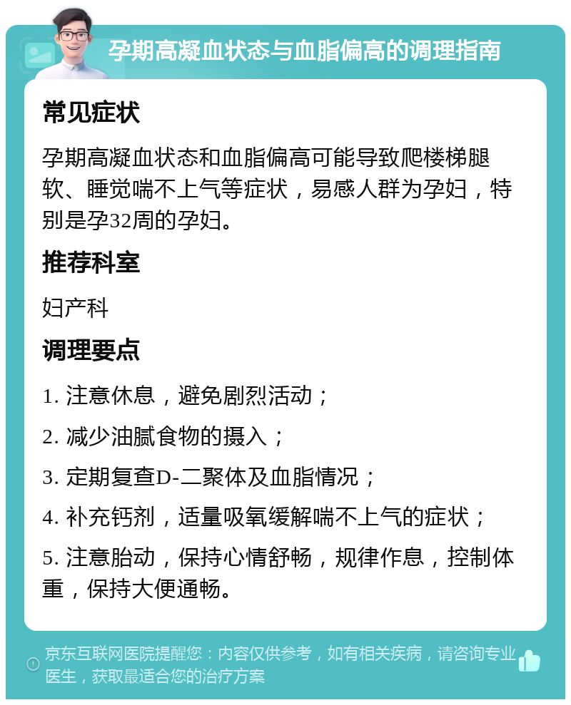 孕期高凝血状态与血脂偏高的调理指南 常见症状 孕期高凝血状态和血脂偏高可能导致爬楼梯腿软、睡觉喘不上气等症状，易感人群为孕妇，特别是孕32周的孕妇。 推荐科室 妇产科 调理要点 1. 注意休息，避免剧烈活动； 2. 减少油腻食物的摄入； 3. 定期复查D-二聚体及血脂情况； 4. 补充钙剂，适量吸氧缓解喘不上气的症状； 5. 注意胎动，保持心情舒畅，规律作息，控制体重，保持大便通畅。