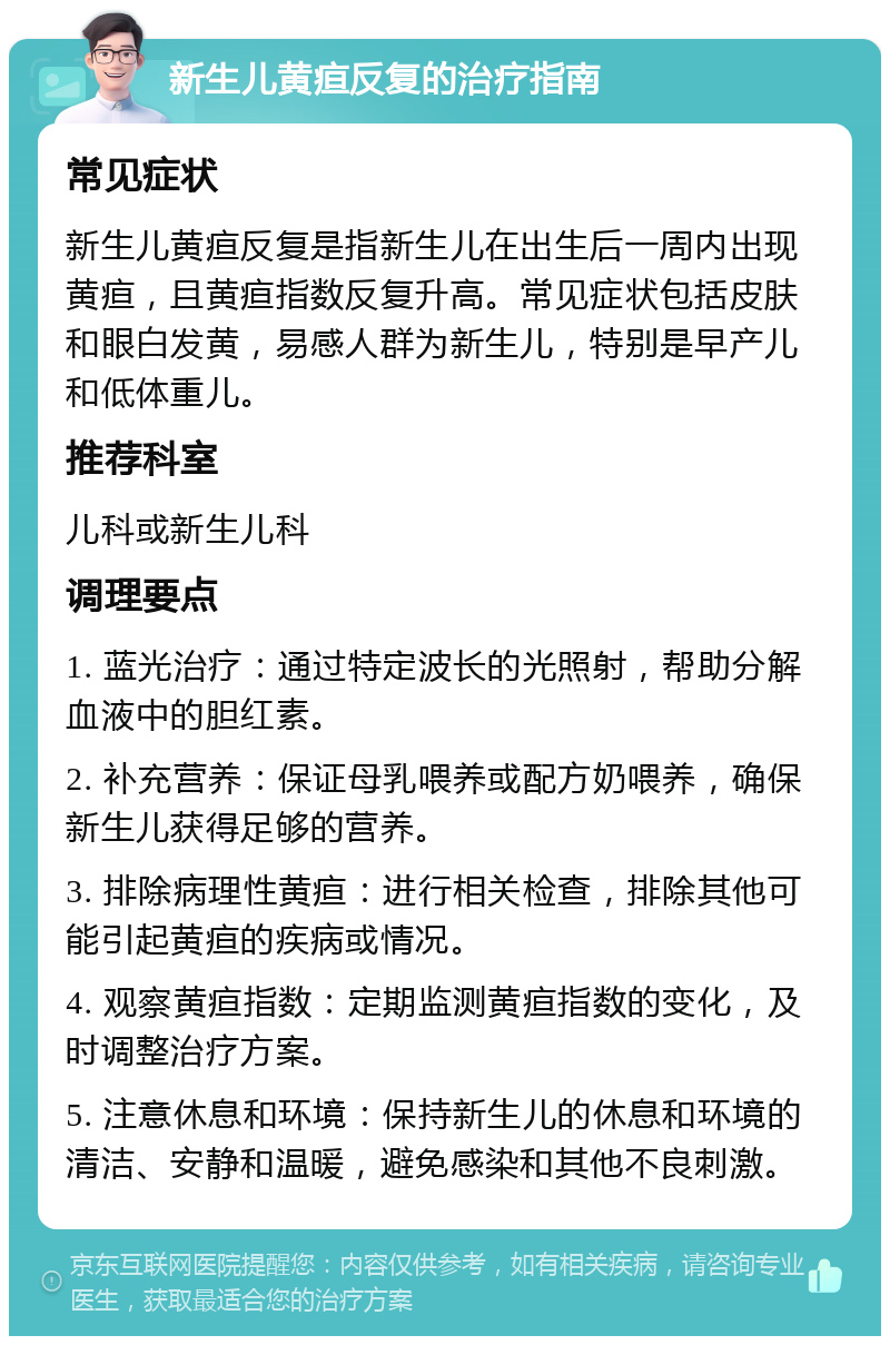 新生儿黄疸反复的治疗指南 常见症状 新生儿黄疸反复是指新生儿在出生后一周内出现黄疸，且黄疸指数反复升高。常见症状包括皮肤和眼白发黄，易感人群为新生儿，特别是早产儿和低体重儿。 推荐科室 儿科或新生儿科 调理要点 1. 蓝光治疗：通过特定波长的光照射，帮助分解血液中的胆红素。 2. 补充营养：保证母乳喂养或配方奶喂养，确保新生儿获得足够的营养。 3. 排除病理性黄疸：进行相关检查，排除其他可能引起黄疸的疾病或情况。 4. 观察黄疸指数：定期监测黄疸指数的变化，及时调整治疗方案。 5. 注意休息和环境：保持新生儿的休息和环境的清洁、安静和温暖，避免感染和其他不良刺激。