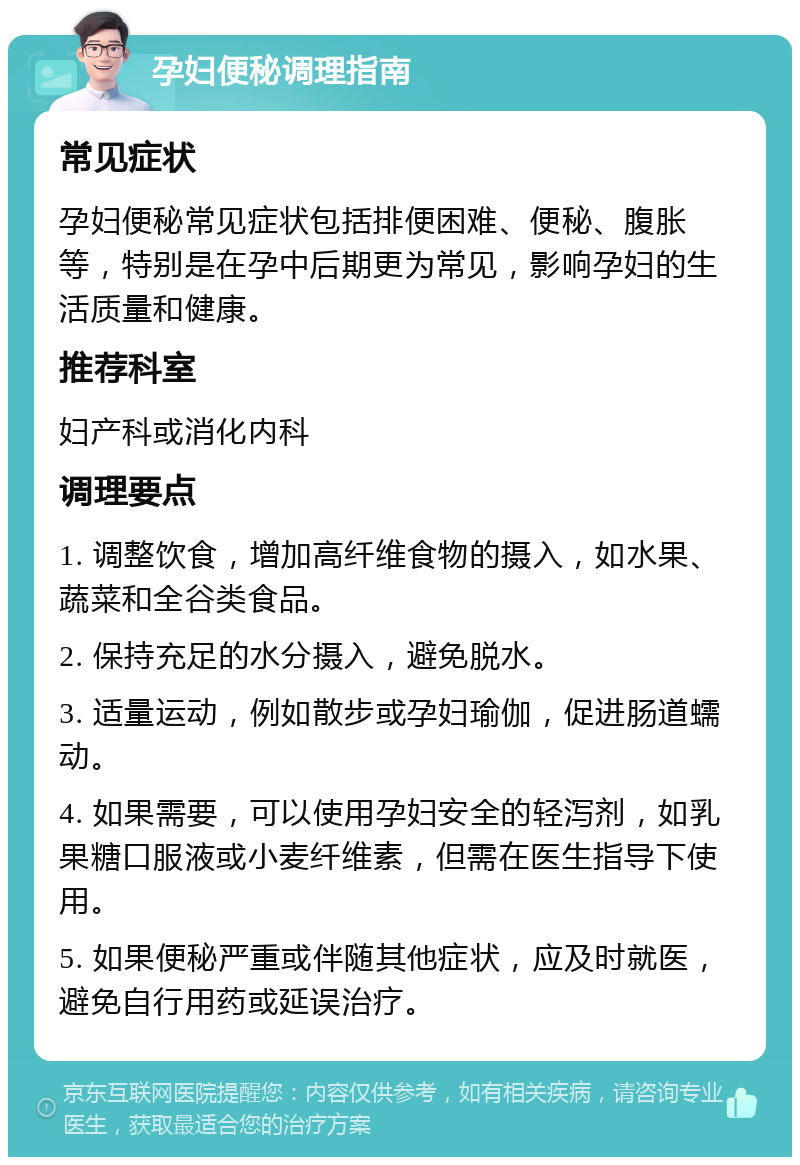 孕妇便秘调理指南 常见症状 孕妇便秘常见症状包括排便困难、便秘、腹胀等，特别是在孕中后期更为常见，影响孕妇的生活质量和健康。 推荐科室 妇产科或消化内科 调理要点 1. 调整饮食，增加高纤维食物的摄入，如水果、蔬菜和全谷类食品。 2. 保持充足的水分摄入，避免脱水。 3. 适量运动，例如散步或孕妇瑜伽，促进肠道蠕动。 4. 如果需要，可以使用孕妇安全的轻泻剂，如乳果糖口服液或小麦纤维素，但需在医生指导下使用。 5. 如果便秘严重或伴随其他症状，应及时就医，避免自行用药或延误治疗。