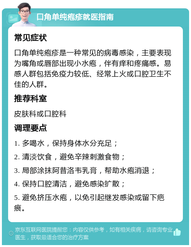 口角单纯疱疹就医指南 常见症状 口角单纯疱疹是一种常见的病毒感染，主要表现为嘴角或唇部出现小水疱，伴有痒和疼痛感。易感人群包括免疫力较低、经常上火或口腔卫生不佳的人群。 推荐科室 皮肤科或口腔科 调理要点 1. 多喝水，保持身体水分充足； 2. 清淡饮食，避免辛辣刺激食物； 3. 局部涂抹阿昔洛韦乳膏，帮助水疱消退； 4. 保持口腔清洁，避免感染扩散； 5. 避免挤压水疱，以免引起继发感染或留下疤痕。