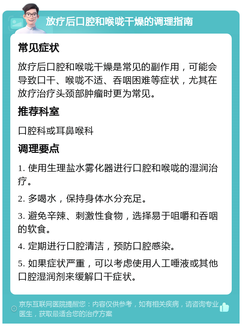 放疗后口腔和喉咙干燥的调理指南 常见症状 放疗后口腔和喉咙干燥是常见的副作用，可能会导致口干、喉咙不适、吞咽困难等症状，尤其在放疗治疗头颈部肿瘤时更为常见。 推荐科室 口腔科或耳鼻喉科 调理要点 1. 使用生理盐水雾化器进行口腔和喉咙的湿润治疗。 2. 多喝水，保持身体水分充足。 3. 避免辛辣、刺激性食物，选择易于咀嚼和吞咽的软食。 4. 定期进行口腔清洁，预防口腔感染。 5. 如果症状严重，可以考虑使用人工唾液或其他口腔湿润剂来缓解口干症状。