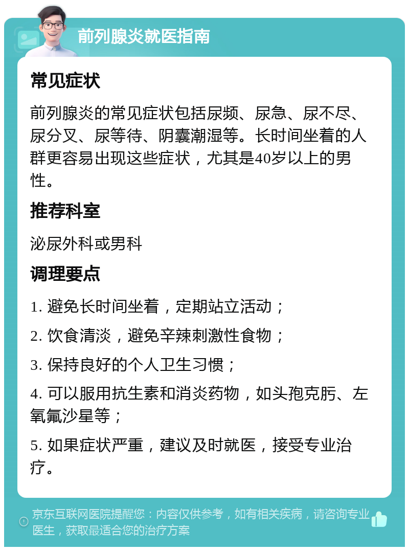 前列腺炎就医指南 常见症状 前列腺炎的常见症状包括尿频、尿急、尿不尽、尿分叉、尿等待、阴囊潮湿等。长时间坐着的人群更容易出现这些症状，尤其是40岁以上的男性。 推荐科室 泌尿外科或男科 调理要点 1. 避免长时间坐着，定期站立活动； 2. 饮食清淡，避免辛辣刺激性食物； 3. 保持良好的个人卫生习惯； 4. 可以服用抗生素和消炎药物，如头孢克肟、左氧氟沙星等； 5. 如果症状严重，建议及时就医，接受专业治疗。