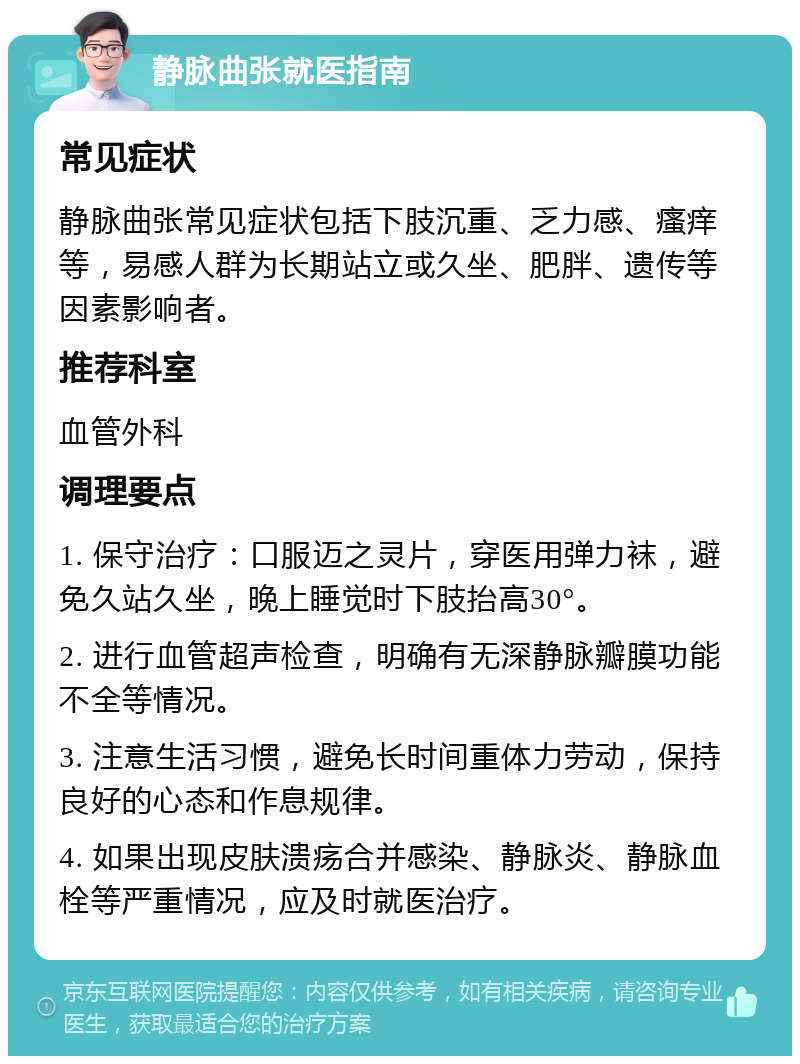 静脉曲张就医指南 常见症状 静脉曲张常见症状包括下肢沉重、乏力感、瘙痒等，易感人群为长期站立或久坐、肥胖、遗传等因素影响者。 推荐科室 血管外科 调理要点 1. 保守治疗：口服迈之灵片，穿医用弹力袜，避免久站久坐，晚上睡觉时下肢抬高30°。 2. 进行血管超声检查，明确有无深静脉瓣膜功能不全等情况。 3. 注意生活习惯，避免长时间重体力劳动，保持良好的心态和作息规律。 4. 如果出现皮肤溃疡合并感染、静脉炎、静脉血栓等严重情况，应及时就医治疗。