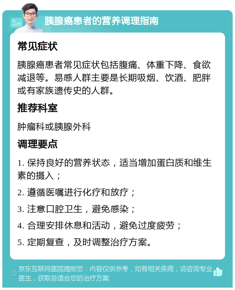 胰腺癌患者的营养调理指南 常见症状 胰腺癌患者常见症状包括腹痛、体重下降、食欲减退等。易感人群主要是长期吸烟、饮酒、肥胖或有家族遗传史的人群。 推荐科室 肿瘤科或胰腺外科 调理要点 1. 保持良好的营养状态，适当增加蛋白质和维生素的摄入； 2. 遵循医嘱进行化疗和放疗； 3. 注意口腔卫生，避免感染； 4. 合理安排休息和活动，避免过度疲劳； 5. 定期复查，及时调整治疗方案。