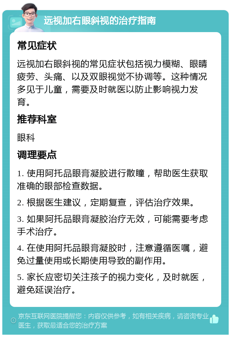 远视加右眼斜视的治疗指南 常见症状 远视加右眼斜视的常见症状包括视力模糊、眼睛疲劳、头痛、以及双眼视觉不协调等。这种情况多见于儿童，需要及时就医以防止影响视力发育。 推荐科室 眼科 调理要点 1. 使用阿托品眼膏凝胶进行散瞳，帮助医生获取准确的眼部检查数据。 2. 根据医生建议，定期复查，评估治疗效果。 3. 如果阿托品眼膏凝胶治疗无效，可能需要考虑手术治疗。 4. 在使用阿托品眼膏凝胶时，注意遵循医嘱，避免过量使用或长期使用导致的副作用。 5. 家长应密切关注孩子的视力变化，及时就医，避免延误治疗。