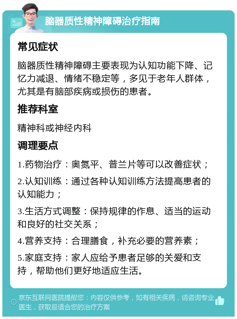 脑器质性精神障碍治疗指南 常见症状 脑器质性精神障碍主要表现为认知功能下降、记忆力减退、情绪不稳定等，多见于老年人群体，尤其是有脑部疾病或损伤的患者。 推荐科室 精神科或神经内科 调理要点 1.药物治疗：奥氮平、普兰片等可以改善症状； 2.认知训练：通过各种认知训练方法提高患者的认知能力； 3.生活方式调整：保持规律的作息、适当的运动和良好的社交关系； 4.营养支持：合理膳食，补充必要的营养素； 5.家庭支持：家人应给予患者足够的关爱和支持，帮助他们更好地适应生活。