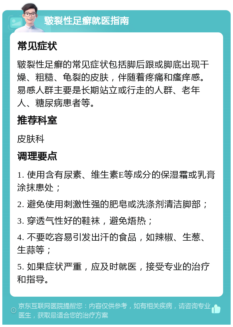 皲裂性足癣就医指南 常见症状 皲裂性足癣的常见症状包括脚后跟或脚底出现干燥、粗糙、龟裂的皮肤，伴随着疼痛和瘙痒感。易感人群主要是长期站立或行走的人群、老年人、糖尿病患者等。 推荐科室 皮肤科 调理要点 1. 使用含有尿素、维生素E等成分的保湿霜或乳膏涂抹患处； 2. 避免使用刺激性强的肥皂或洗涤剂清洁脚部； 3. 穿透气性好的鞋袜，避免焐热； 4. 不要吃容易引发出汗的食品，如辣椒、生葱、生蒜等； 5. 如果症状严重，应及时就医，接受专业的治疗和指导。