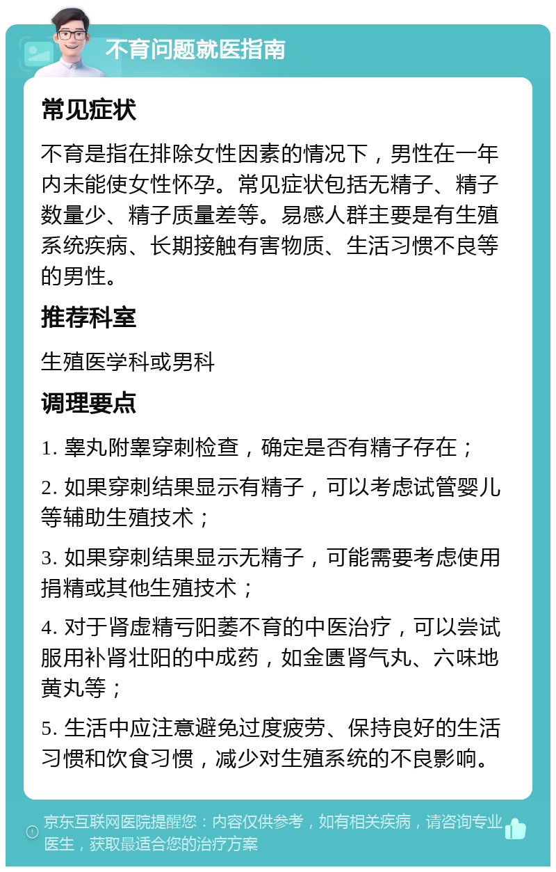 不育问题就医指南 常见症状 不育是指在排除女性因素的情况下，男性在一年内未能使女性怀孕。常见症状包括无精子、精子数量少、精子质量差等。易感人群主要是有生殖系统疾病、长期接触有害物质、生活习惯不良等的男性。 推荐科室 生殖医学科或男科 调理要点 1. 睾丸附睾穿刺检查，确定是否有精子存在； 2. 如果穿刺结果显示有精子，可以考虑试管婴儿等辅助生殖技术； 3. 如果穿刺结果显示无精子，可能需要考虑使用捐精或其他生殖技术； 4. 对于肾虚精亏阳萎不育的中医治疗，可以尝试服用补肾壮阳的中成药，如金匮肾气丸、六味地黄丸等； 5. 生活中应注意避免过度疲劳、保持良好的生活习惯和饮食习惯，减少对生殖系统的不良影响。