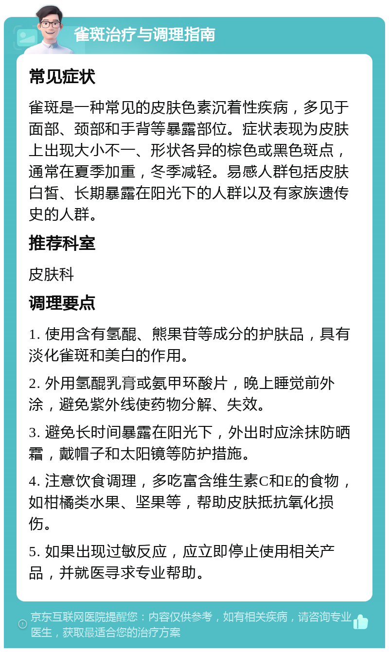 雀斑治疗与调理指南 常见症状 雀斑是一种常见的皮肤色素沉着性疾病，多见于面部、颈部和手背等暴露部位。症状表现为皮肤上出现大小不一、形状各异的棕色或黑色斑点，通常在夏季加重，冬季减轻。易感人群包括皮肤白皙、长期暴露在阳光下的人群以及有家族遗传史的人群。 推荐科室 皮肤科 调理要点 1. 使用含有氢醌、熊果苷等成分的护肤品，具有淡化雀斑和美白的作用。 2. 外用氢醌乳膏或氨甲环酸片，晚上睡觉前外涂，避免紫外线使药物分解、失效。 3. 避免长时间暴露在阳光下，外出时应涂抹防晒霜，戴帽子和太阳镜等防护措施。 4. 注意饮食调理，多吃富含维生素C和E的食物，如柑橘类水果、坚果等，帮助皮肤抵抗氧化损伤。 5. 如果出现过敏反应，应立即停止使用相关产品，并就医寻求专业帮助。