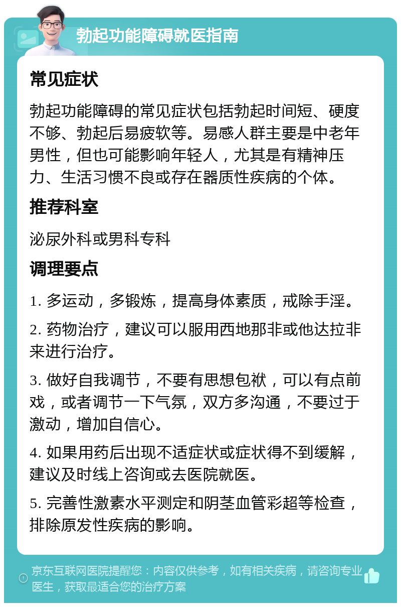 勃起功能障碍就医指南 常见症状 勃起功能障碍的常见症状包括勃起时间短、硬度不够、勃起后易疲软等。易感人群主要是中老年男性，但也可能影响年轻人，尤其是有精神压力、生活习惯不良或存在器质性疾病的个体。 推荐科室 泌尿外科或男科专科 调理要点 1. 多运动，多锻炼，提高身体素质，戒除手淫。 2. 药物治疗，建议可以服用西地那非或他达拉非来进行治疗。 3. 做好自我调节，不要有思想包袱，可以有点前戏，或者调节一下气氛，双方多沟通，不要过于激动，增加自信心。 4. 如果用药后出现不适症状或症状得不到缓解，建议及时线上咨询或去医院就医。 5. 完善性激素水平测定和阴茎血管彩超等检查，排除原发性疾病的影响。