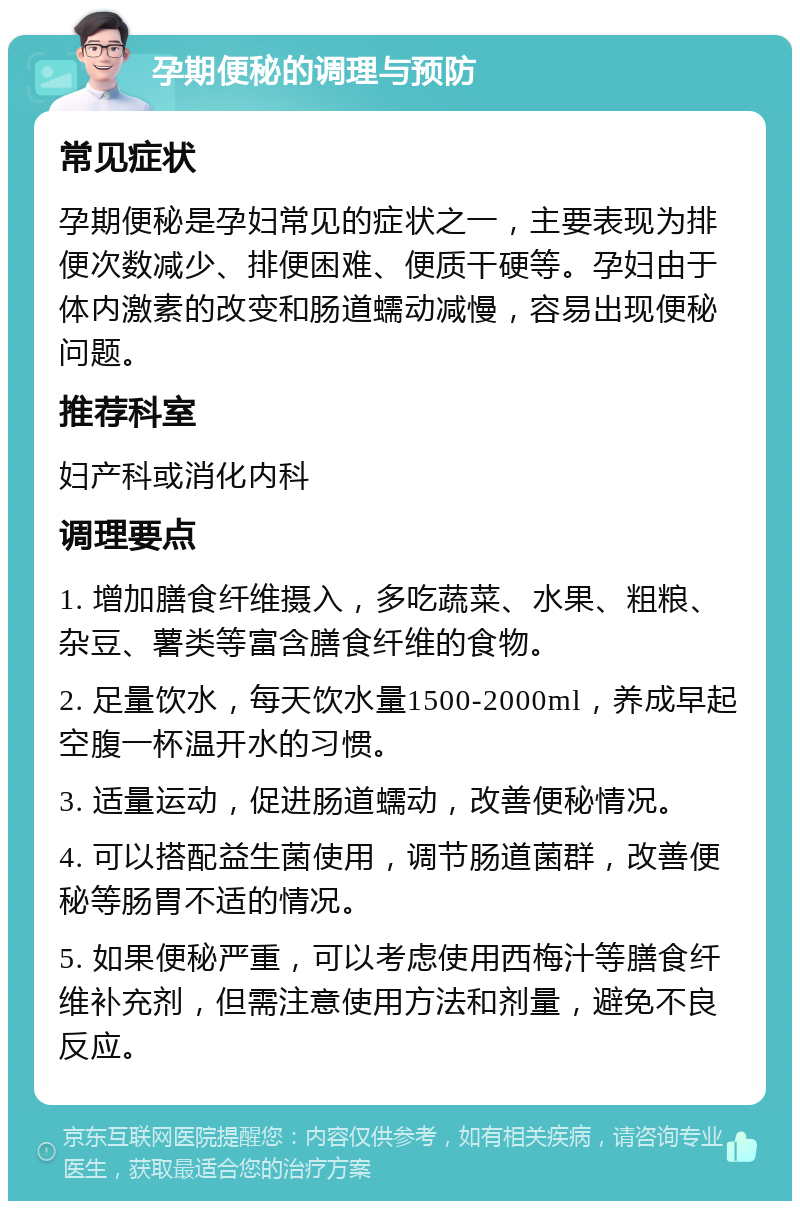 孕期便秘的调理与预防 常见症状 孕期便秘是孕妇常见的症状之一，主要表现为排便次数减少、排便困难、便质干硬等。孕妇由于体内激素的改变和肠道蠕动减慢，容易出现便秘问题。 推荐科室 妇产科或消化内科 调理要点 1. 增加膳食纤维摄入，多吃蔬菜、水果、粗粮、杂豆、薯类等富含膳食纤维的食物。 2. 足量饮水，每天饮水量1500-2000ml，养成早起空腹一杯温开水的习惯。 3. 适量运动，促进肠道蠕动，改善便秘情况。 4. 可以搭配益生菌使用，调节肠道菌群，改善便秘等肠胃不适的情况。 5. 如果便秘严重，可以考虑使用西梅汁等膳食纤维补充剂，但需注意使用方法和剂量，避免不良反应。