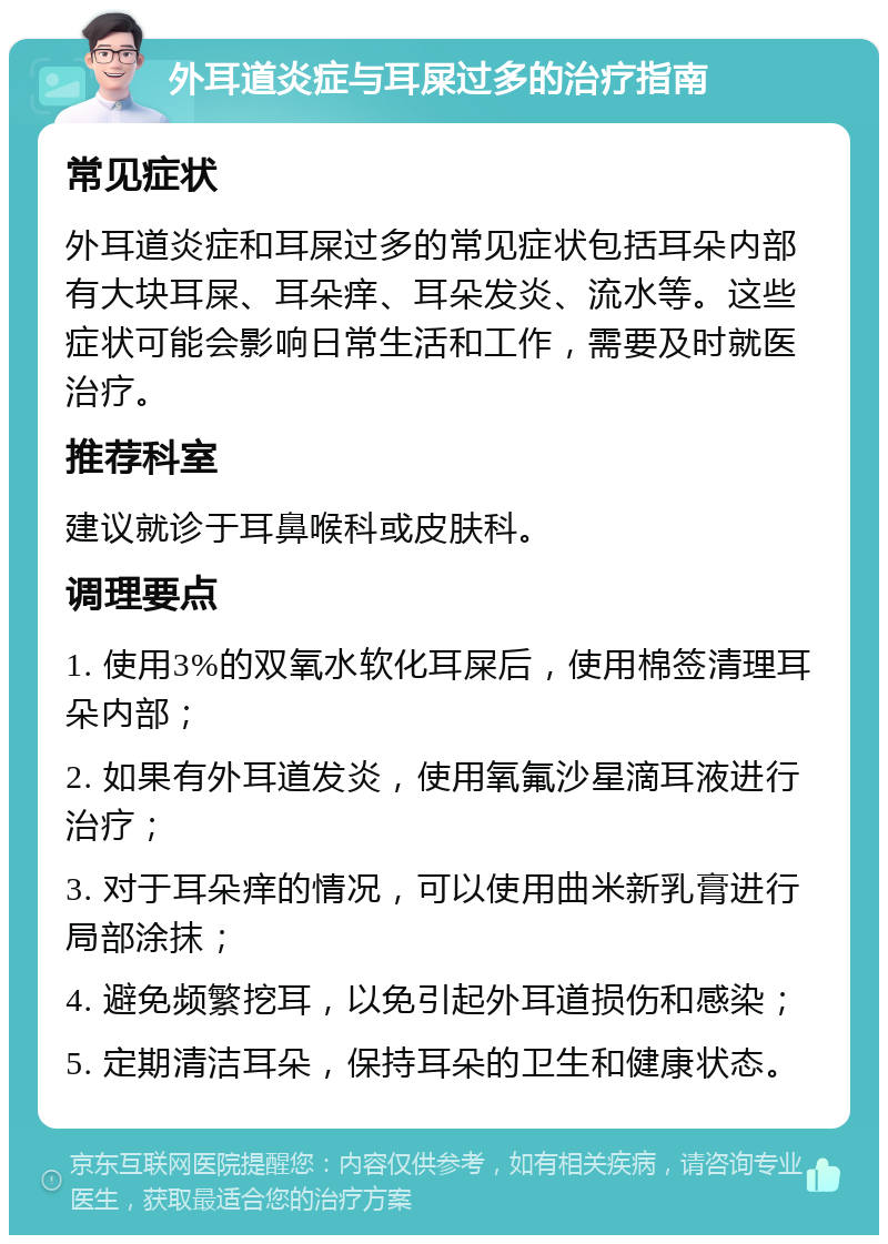 外耳道炎症与耳屎过多的治疗指南 常见症状 外耳道炎症和耳屎过多的常见症状包括耳朵内部有大块耳屎、耳朵痒、耳朵发炎、流水等。这些症状可能会影响日常生活和工作，需要及时就医治疗。 推荐科室 建议就诊于耳鼻喉科或皮肤科。 调理要点 1. 使用3%的双氧水软化耳屎后，使用棉签清理耳朵内部； 2. 如果有外耳道发炎，使用氧氟沙星滴耳液进行治疗； 3. 对于耳朵痒的情况，可以使用曲米新乳膏进行局部涂抹； 4. 避免频繁挖耳，以免引起外耳道损伤和感染； 5. 定期清洁耳朵，保持耳朵的卫生和健康状态。