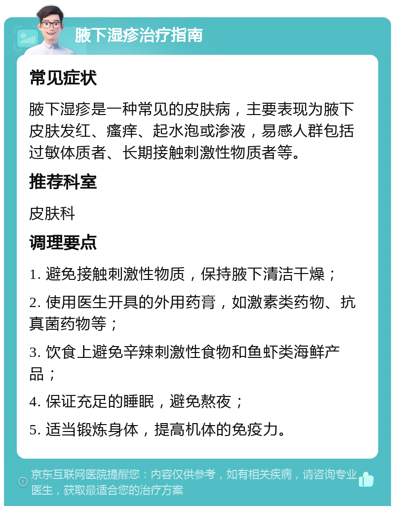 腋下湿疹治疗指南 常见症状 腋下湿疹是一种常见的皮肤病，主要表现为腋下皮肤发红、瘙痒、起水泡或渗液，易感人群包括过敏体质者、长期接触刺激性物质者等。 推荐科室 皮肤科 调理要点 1. 避免接触刺激性物质，保持腋下清洁干燥； 2. 使用医生开具的外用药膏，如激素类药物、抗真菌药物等； 3. 饮食上避免辛辣刺激性食物和鱼虾类海鲜产品； 4. 保证充足的睡眠，避免熬夜； 5. 适当锻炼身体，提高机体的免疫力。