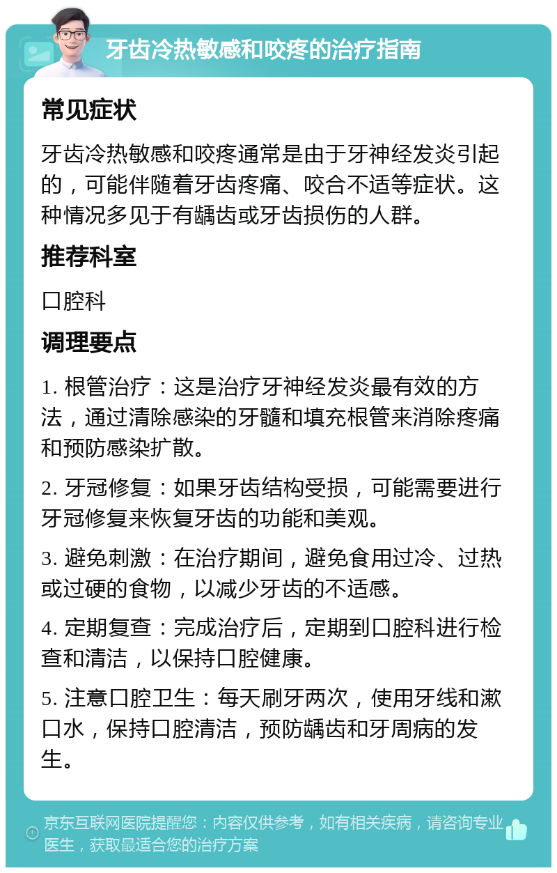 牙齿冷热敏感和咬疼的治疗指南 常见症状 牙齿冷热敏感和咬疼通常是由于牙神经发炎引起的，可能伴随着牙齿疼痛、咬合不适等症状。这种情况多见于有龋齿或牙齿损伤的人群。 推荐科室 口腔科 调理要点 1. 根管治疗：这是治疗牙神经发炎最有效的方法，通过清除感染的牙髓和填充根管来消除疼痛和预防感染扩散。 2. 牙冠修复：如果牙齿结构受损，可能需要进行牙冠修复来恢复牙齿的功能和美观。 3. 避免刺激：在治疗期间，避免食用过冷、过热或过硬的食物，以减少牙齿的不适感。 4. 定期复查：完成治疗后，定期到口腔科进行检查和清洁，以保持口腔健康。 5. 注意口腔卫生：每天刷牙两次，使用牙线和漱口水，保持口腔清洁，预防龋齿和牙周病的发生。