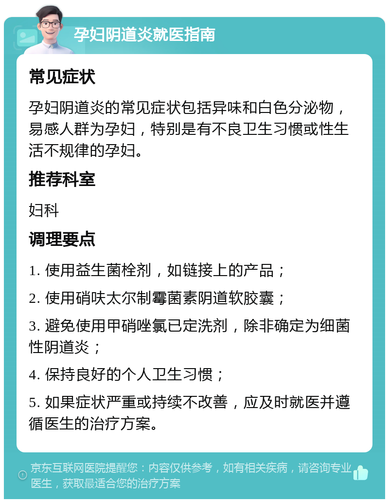 孕妇阴道炎就医指南 常见症状 孕妇阴道炎的常见症状包括异味和白色分泌物，易感人群为孕妇，特别是有不良卫生习惯或性生活不规律的孕妇。 推荐科室 妇科 调理要点 1. 使用益生菌栓剂，如链接上的产品； 2. 使用硝呋太尔制霉菌素阴道软胶囊； 3. 避免使用甲硝唑氯已定洗剂，除非确定为细菌性阴道炎； 4. 保持良好的个人卫生习惯； 5. 如果症状严重或持续不改善，应及时就医并遵循医生的治疗方案。