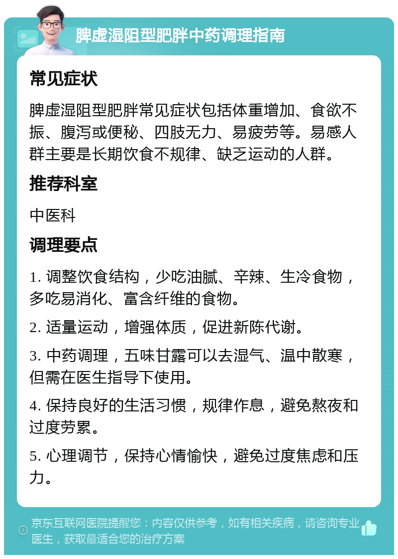 脾虚湿阻型肥胖中药调理指南 常见症状 脾虚湿阻型肥胖常见症状包括体重增加、食欲不振、腹泻或便秘、四肢无力、易疲劳等。易感人群主要是长期饮食不规律、缺乏运动的人群。 推荐科室 中医科 调理要点 1. 调整饮食结构，少吃油腻、辛辣、生冷食物，多吃易消化、富含纤维的食物。 2. 适量运动，增强体质，促进新陈代谢。 3. 中药调理，五味甘露可以去湿气、温中散寒，但需在医生指导下使用。 4. 保持良好的生活习惯，规律作息，避免熬夜和过度劳累。 5. 心理调节，保持心情愉快，避免过度焦虑和压力。