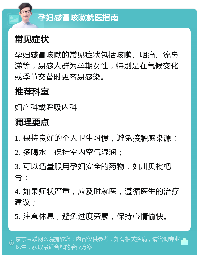 孕妇感冒咳嗽就医指南 常见症状 孕妇感冒咳嗽的常见症状包括咳嗽、咽痛、流鼻涕等，易感人群为孕期女性，特别是在气候变化或季节交替时更容易感染。 推荐科室 妇产科或呼吸内科 调理要点 1. 保持良好的个人卫生习惯，避免接触感染源； 2. 多喝水，保持室内空气湿润； 3. 可以适量服用孕妇安全的药物，如川贝枇杷膏； 4. 如果症状严重，应及时就医，遵循医生的治疗建议； 5. 注意休息，避免过度劳累，保持心情愉快。