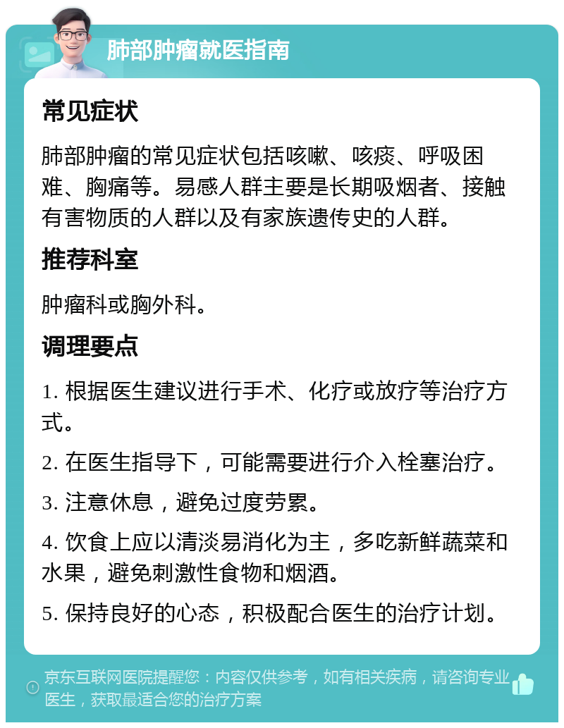 肺部肿瘤就医指南 常见症状 肺部肿瘤的常见症状包括咳嗽、咳痰、呼吸困难、胸痛等。易感人群主要是长期吸烟者、接触有害物质的人群以及有家族遗传史的人群。 推荐科室 肿瘤科或胸外科。 调理要点 1. 根据医生建议进行手术、化疗或放疗等治疗方式。 2. 在医生指导下，可能需要进行介入栓塞治疗。 3. 注意休息，避免过度劳累。 4. 饮食上应以清淡易消化为主，多吃新鲜蔬菜和水果，避免刺激性食物和烟酒。 5. 保持良好的心态，积极配合医生的治疗计划。