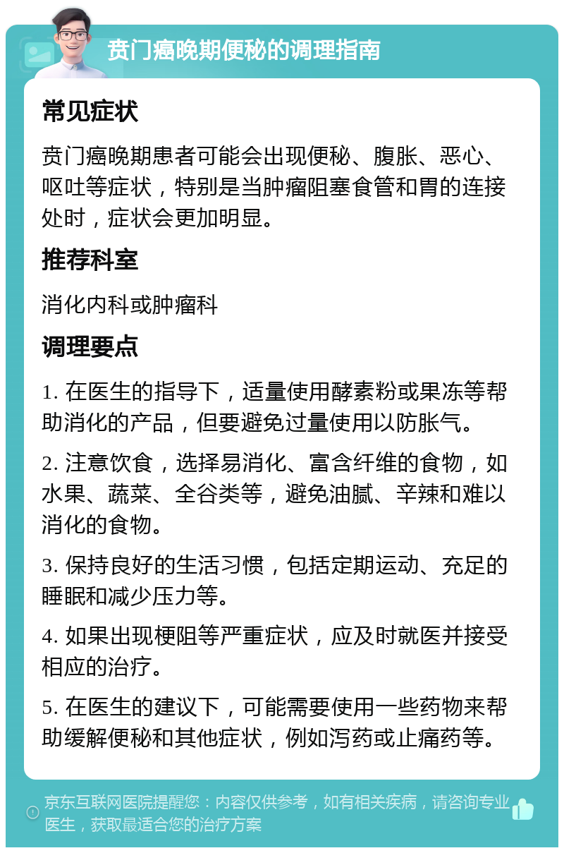 贲门癌晚期便秘的调理指南 常见症状 贲门癌晚期患者可能会出现便秘、腹胀、恶心、呕吐等症状，特别是当肿瘤阻塞食管和胃的连接处时，症状会更加明显。 推荐科室 消化内科或肿瘤科 调理要点 1. 在医生的指导下，适量使用酵素粉或果冻等帮助消化的产品，但要避免过量使用以防胀气。 2. 注意饮食，选择易消化、富含纤维的食物，如水果、蔬菜、全谷类等，避免油腻、辛辣和难以消化的食物。 3. 保持良好的生活习惯，包括定期运动、充足的睡眠和减少压力等。 4. 如果出现梗阻等严重症状，应及时就医并接受相应的治疗。 5. 在医生的建议下，可能需要使用一些药物来帮助缓解便秘和其他症状，例如泻药或止痛药等。