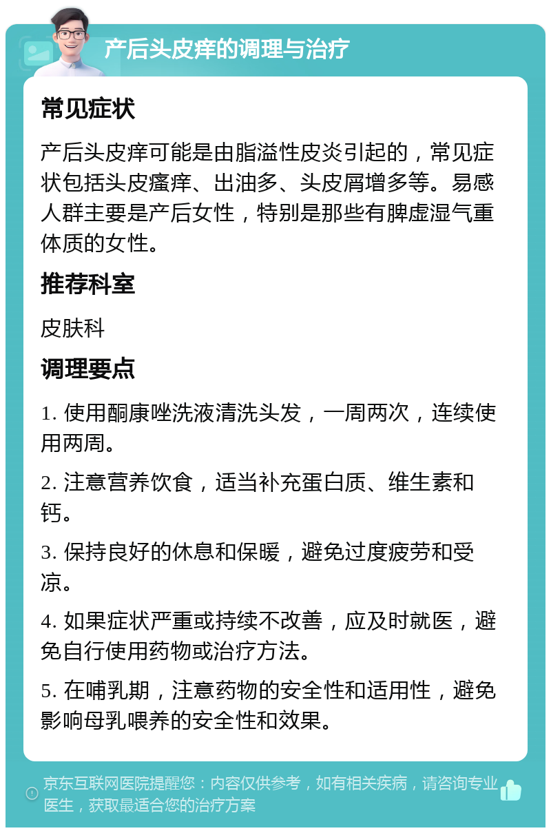 产后头皮痒的调理与治疗 常见症状 产后头皮痒可能是由脂溢性皮炎引起的，常见症状包括头皮瘙痒、出油多、头皮屑增多等。易感人群主要是产后女性，特别是那些有脾虚湿气重体质的女性。 推荐科室 皮肤科 调理要点 1. 使用酮康唑洗液清洗头发，一周两次，连续使用两周。 2. 注意营养饮食，适当补充蛋白质、维生素和钙。 3. 保持良好的休息和保暖，避免过度疲劳和受凉。 4. 如果症状严重或持续不改善，应及时就医，避免自行使用药物或治疗方法。 5. 在哺乳期，注意药物的安全性和适用性，避免影响母乳喂养的安全性和效果。