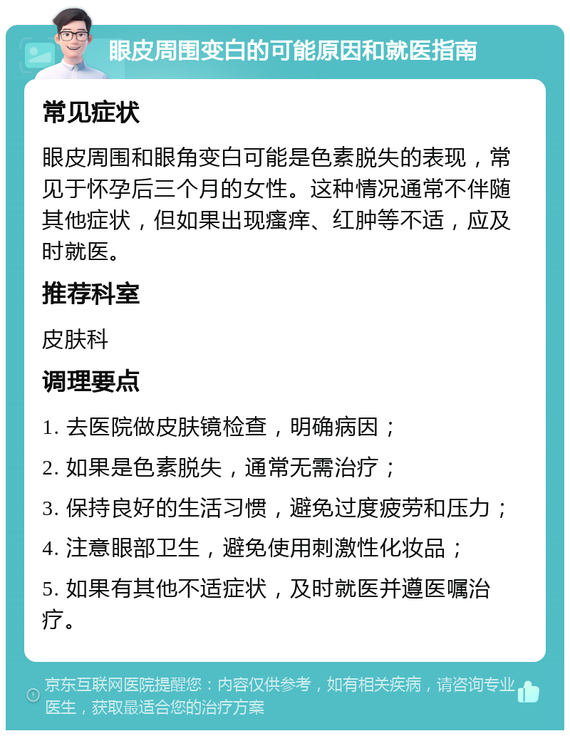 眼皮周围变白的可能原因和就医指南 常见症状 眼皮周围和眼角变白可能是色素脱失的表现，常见于怀孕后三个月的女性。这种情况通常不伴随其他症状，但如果出现瘙痒、红肿等不适，应及时就医。 推荐科室 皮肤科 调理要点 1. 去医院做皮肤镜检查，明确病因； 2. 如果是色素脱失，通常无需治疗； 3. 保持良好的生活习惯，避免过度疲劳和压力； 4. 注意眼部卫生，避免使用刺激性化妆品； 5. 如果有其他不适症状，及时就医并遵医嘱治疗。