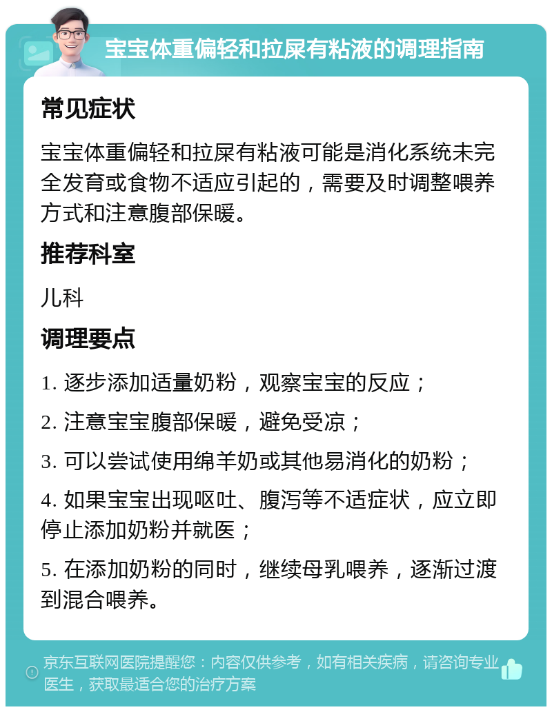 宝宝体重偏轻和拉屎有粘液的调理指南 常见症状 宝宝体重偏轻和拉屎有粘液可能是消化系统未完全发育或食物不适应引起的，需要及时调整喂养方式和注意腹部保暖。 推荐科室 儿科 调理要点 1. 逐步添加适量奶粉，观察宝宝的反应； 2. 注意宝宝腹部保暖，避免受凉； 3. 可以尝试使用绵羊奶或其他易消化的奶粉； 4. 如果宝宝出现呕吐、腹泻等不适症状，应立即停止添加奶粉并就医； 5. 在添加奶粉的同时，继续母乳喂养，逐渐过渡到混合喂养。