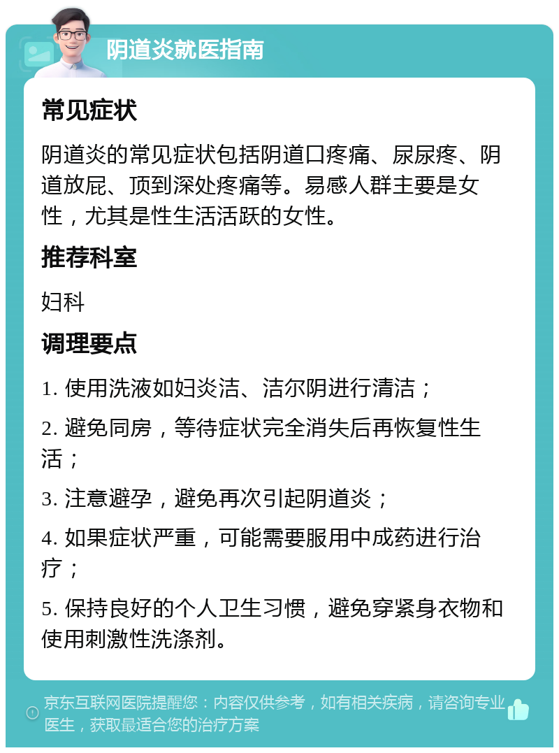 阴道炎就医指南 常见症状 阴道炎的常见症状包括阴道口疼痛、尿尿疼、阴道放屁、顶到深处疼痛等。易感人群主要是女性，尤其是性生活活跃的女性。 推荐科室 妇科 调理要点 1. 使用洗液如妇炎洁、洁尔阴进行清洁； 2. 避免同房，等待症状完全消失后再恢复性生活； 3. 注意避孕，避免再次引起阴道炎； 4. 如果症状严重，可能需要服用中成药进行治疗； 5. 保持良好的个人卫生习惯，避免穿紧身衣物和使用刺激性洗涤剂。