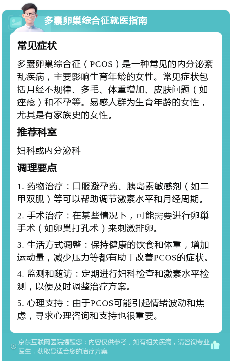 多囊卵巢综合征就医指南 常见症状 多囊卵巢综合征（PCOS）是一种常见的内分泌紊乱疾病，主要影响生育年龄的女性。常见症状包括月经不规律、多毛、体重增加、皮肤问题（如痤疮）和不孕等。易感人群为生育年龄的女性，尤其是有家族史的女性。 推荐科室 妇科或内分泌科 调理要点 1. 药物治疗：口服避孕药、胰岛素敏感剂（如二甲双胍）等可以帮助调节激素水平和月经周期。 2. 手术治疗：在某些情况下，可能需要进行卵巢手术（如卵巢打孔术）来刺激排卵。 3. 生活方式调整：保持健康的饮食和体重，增加运动量，减少压力等都有助于改善PCOS的症状。 4. 监测和随访：定期进行妇科检查和激素水平检测，以便及时调整治疗方案。 5. 心理支持：由于PCOS可能引起情绪波动和焦虑，寻求心理咨询和支持也很重要。