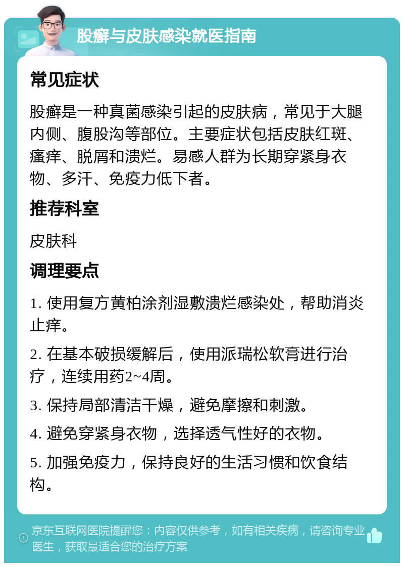 股癣与皮肤感染就医指南 常见症状 股癣是一种真菌感染引起的皮肤病，常见于大腿内侧、腹股沟等部位。主要症状包括皮肤红斑、瘙痒、脱屑和溃烂。易感人群为长期穿紧身衣物、多汗、免疫力低下者。 推荐科室 皮肤科 调理要点 1. 使用复方黄柏涂剂湿敷溃烂感染处，帮助消炎止痒。 2. 在基本破损缓解后，使用派瑞松软膏进行治疗，连续用药2~4周。 3. 保持局部清洁干燥，避免摩擦和刺激。 4. 避免穿紧身衣物，选择透气性好的衣物。 5. 加强免疫力，保持良好的生活习惯和饮食结构。