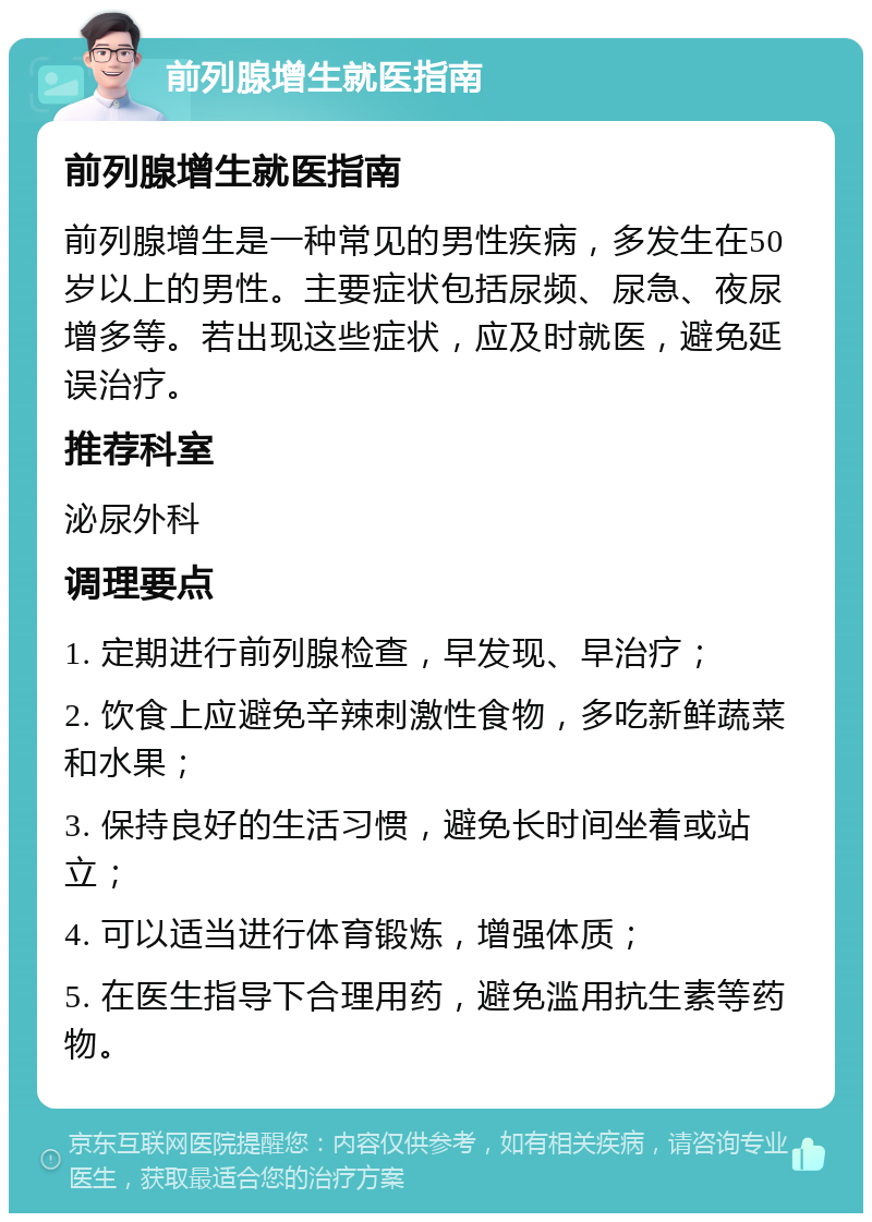 前列腺增生就医指南 前列腺增生就医指南 前列腺增生是一种常见的男性疾病，多发生在50岁以上的男性。主要症状包括尿频、尿急、夜尿增多等。若出现这些症状，应及时就医，避免延误治疗。 推荐科室 泌尿外科 调理要点 1. 定期进行前列腺检查，早发现、早治疗； 2. 饮食上应避免辛辣刺激性食物，多吃新鲜蔬菜和水果； 3. 保持良好的生活习惯，避免长时间坐着或站立； 4. 可以适当进行体育锻炼，增强体质； 5. 在医生指导下合理用药，避免滥用抗生素等药物。