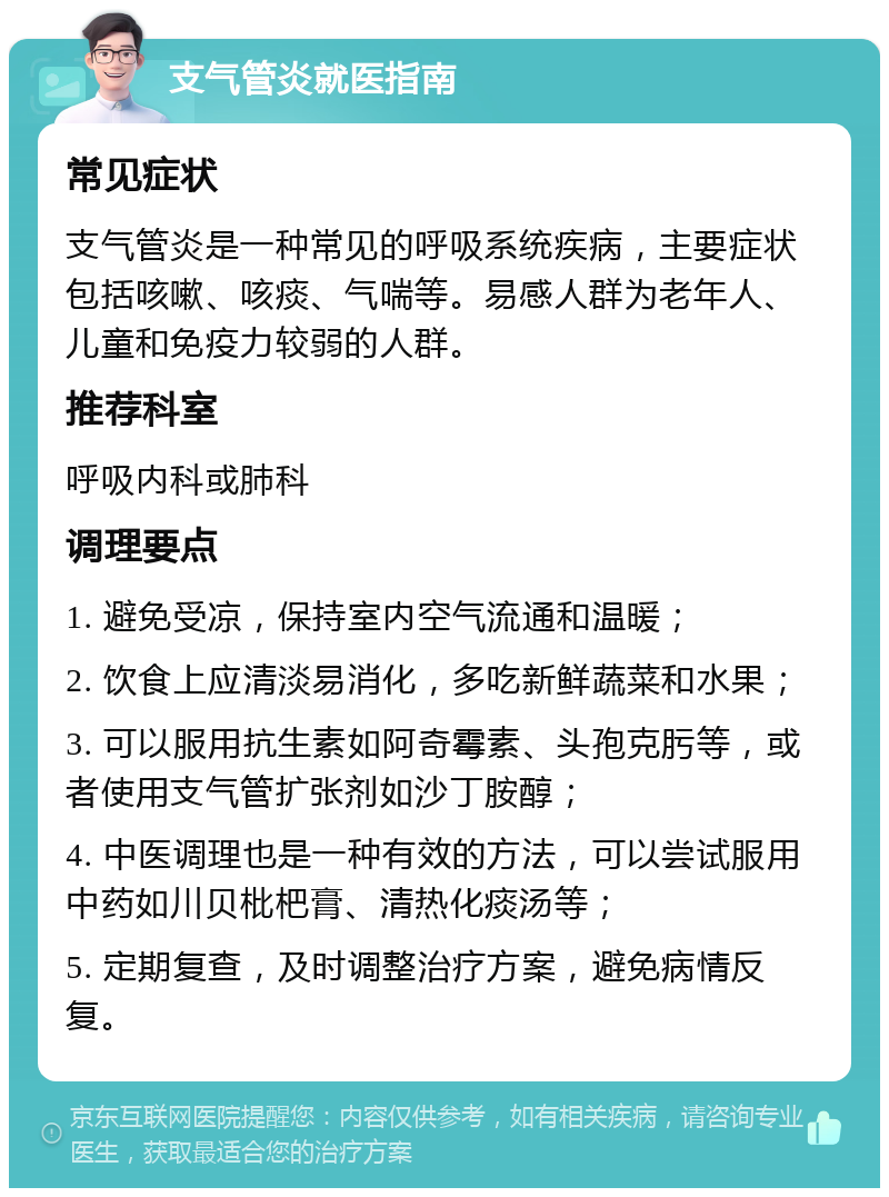 支气管炎就医指南 常见症状 支气管炎是一种常见的呼吸系统疾病，主要症状包括咳嗽、咳痰、气喘等。易感人群为老年人、儿童和免疫力较弱的人群。 推荐科室 呼吸内科或肺科 调理要点 1. 避免受凉，保持室内空气流通和温暖； 2. 饮食上应清淡易消化，多吃新鲜蔬菜和水果； 3. 可以服用抗生素如阿奇霉素、头孢克肟等，或者使用支气管扩张剂如沙丁胺醇； 4. 中医调理也是一种有效的方法，可以尝试服用中药如川贝枇杷膏、清热化痰汤等； 5. 定期复查，及时调整治疗方案，避免病情反复。