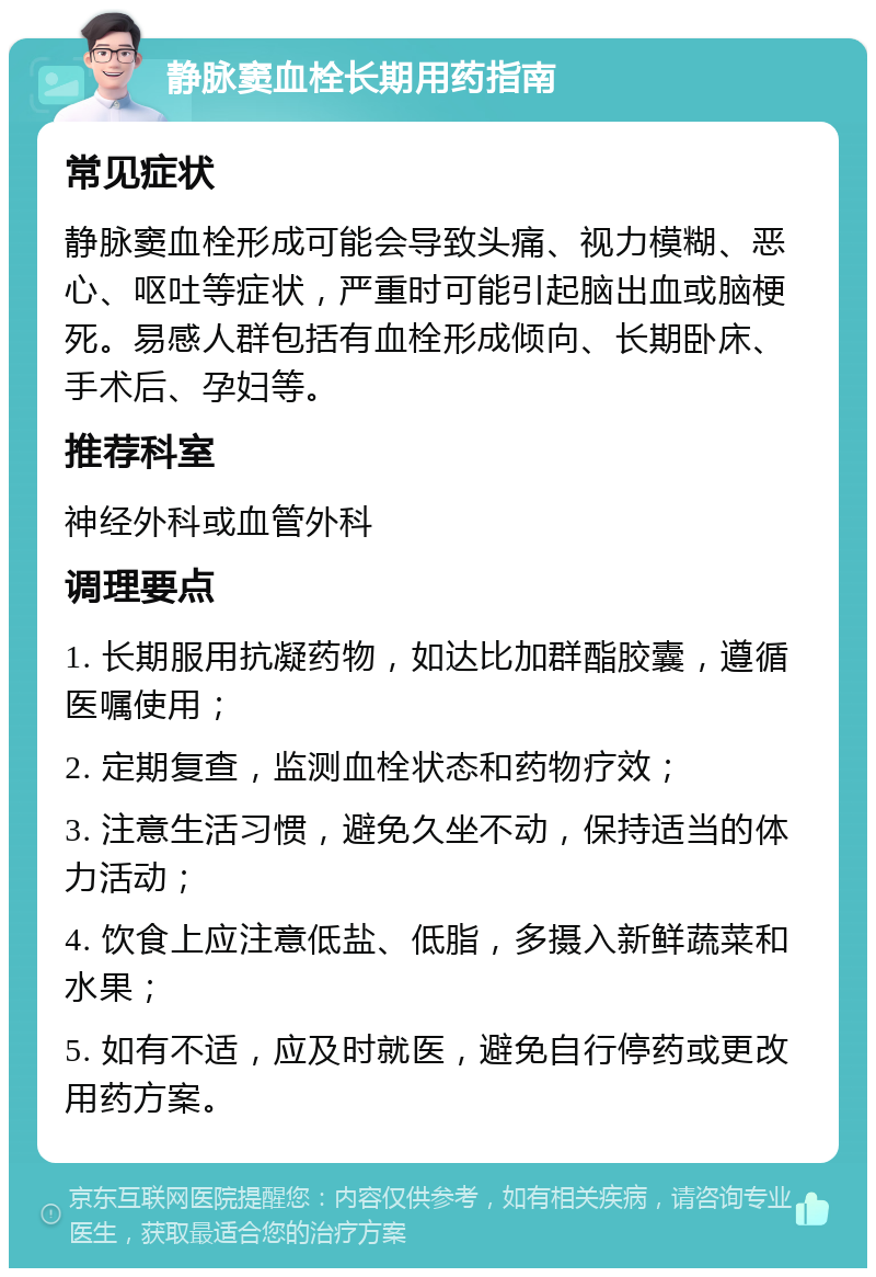 静脉窦血栓长期用药指南 常见症状 静脉窦血栓形成可能会导致头痛、视力模糊、恶心、呕吐等症状，严重时可能引起脑出血或脑梗死。易感人群包括有血栓形成倾向、长期卧床、手术后、孕妇等。 推荐科室 神经外科或血管外科 调理要点 1. 长期服用抗凝药物，如达比加群酯胶囊，遵循医嘱使用； 2. 定期复查，监测血栓状态和药物疗效； 3. 注意生活习惯，避免久坐不动，保持适当的体力活动； 4. 饮食上应注意低盐、低脂，多摄入新鲜蔬菜和水果； 5. 如有不适，应及时就医，避免自行停药或更改用药方案。