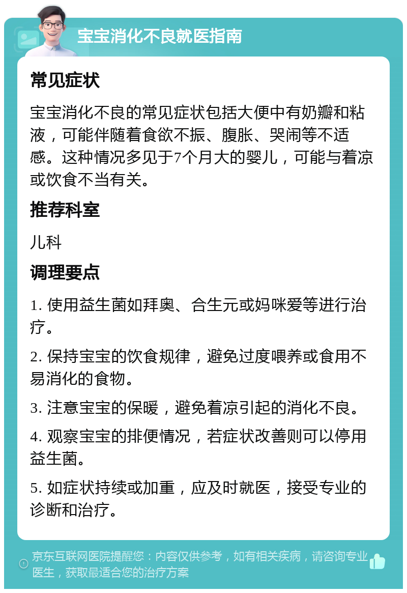 宝宝消化不良就医指南 常见症状 宝宝消化不良的常见症状包括大便中有奶瓣和粘液，可能伴随着食欲不振、腹胀、哭闹等不适感。这种情况多见于7个月大的婴儿，可能与着凉或饮食不当有关。 推荐科室 儿科 调理要点 1. 使用益生菌如拜奥、合生元或妈咪爱等进行治疗。 2. 保持宝宝的饮食规律，避免过度喂养或食用不易消化的食物。 3. 注意宝宝的保暖，避免着凉引起的消化不良。 4. 观察宝宝的排便情况，若症状改善则可以停用益生菌。 5. 如症状持续或加重，应及时就医，接受专业的诊断和治疗。