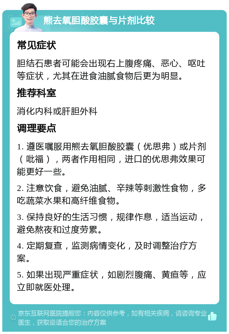 熊去氧胆酸胶囊与片剂比较 常见症状 胆结石患者可能会出现右上腹疼痛、恶心、呕吐等症状，尤其在进食油腻食物后更为明显。 推荐科室 消化内科或肝胆外科 调理要点 1. 遵医嘱服用熊去氧胆酸胶囊（优思弗）或片剂（吡福），两者作用相同，进口的优思弗效果可能更好一些。 2. 注意饮食，避免油腻、辛辣等刺激性食物，多吃蔬菜水果和高纤维食物。 3. 保持良好的生活习惯，规律作息，适当运动，避免熬夜和过度劳累。 4. 定期复查，监测病情变化，及时调整治疗方案。 5. 如果出现严重症状，如剧烈腹痛、黄疸等，应立即就医处理。