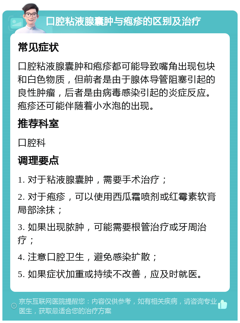 口腔粘液腺囊肿与疱疹的区别及治疗 常见症状 口腔粘液腺囊肿和疱疹都可能导致嘴角出现包块和白色物质，但前者是由于腺体导管阻塞引起的良性肿瘤，后者是由病毒感染引起的炎症反应。疱疹还可能伴随着小水泡的出现。 推荐科室 口腔科 调理要点 1. 对于粘液腺囊肿，需要手术治疗； 2. 对于疱疹，可以使用西瓜霜喷剂或红霉素软膏局部涂抹； 3. 如果出现脓肿，可能需要根管治疗或牙周治疗； 4. 注意口腔卫生，避免感染扩散； 5. 如果症状加重或持续不改善，应及时就医。