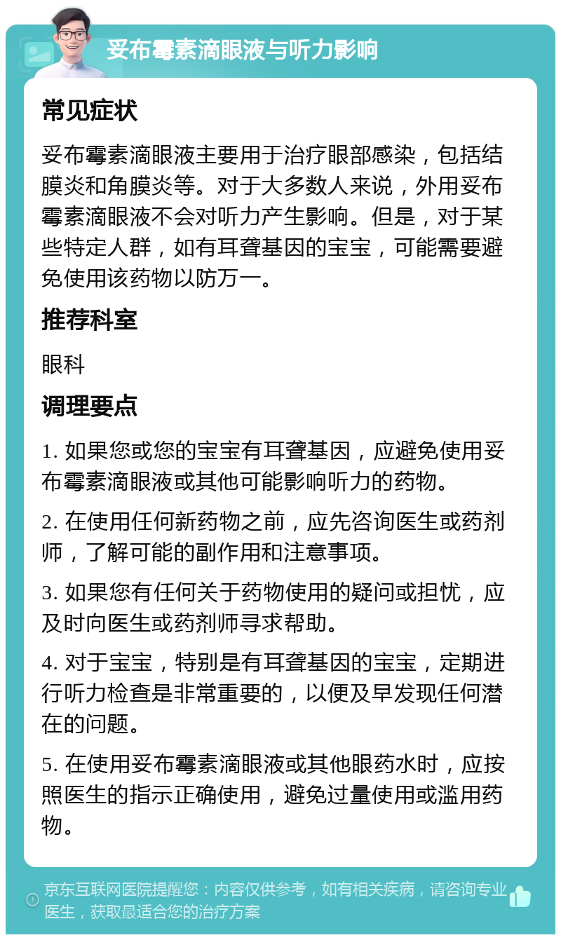 妥布霉素滴眼液与听力影响 常见症状 妥布霉素滴眼液主要用于治疗眼部感染，包括结膜炎和角膜炎等。对于大多数人来说，外用妥布霉素滴眼液不会对听力产生影响。但是，对于某些特定人群，如有耳聋基因的宝宝，可能需要避免使用该药物以防万一。 推荐科室 眼科 调理要点 1. 如果您或您的宝宝有耳聋基因，应避免使用妥布霉素滴眼液或其他可能影响听力的药物。 2. 在使用任何新药物之前，应先咨询医生或药剂师，了解可能的副作用和注意事项。 3. 如果您有任何关于药物使用的疑问或担忧，应及时向医生或药剂师寻求帮助。 4. 对于宝宝，特别是有耳聋基因的宝宝，定期进行听力检查是非常重要的，以便及早发现任何潜在的问题。 5. 在使用妥布霉素滴眼液或其他眼药水时，应按照医生的指示正确使用，避免过量使用或滥用药物。