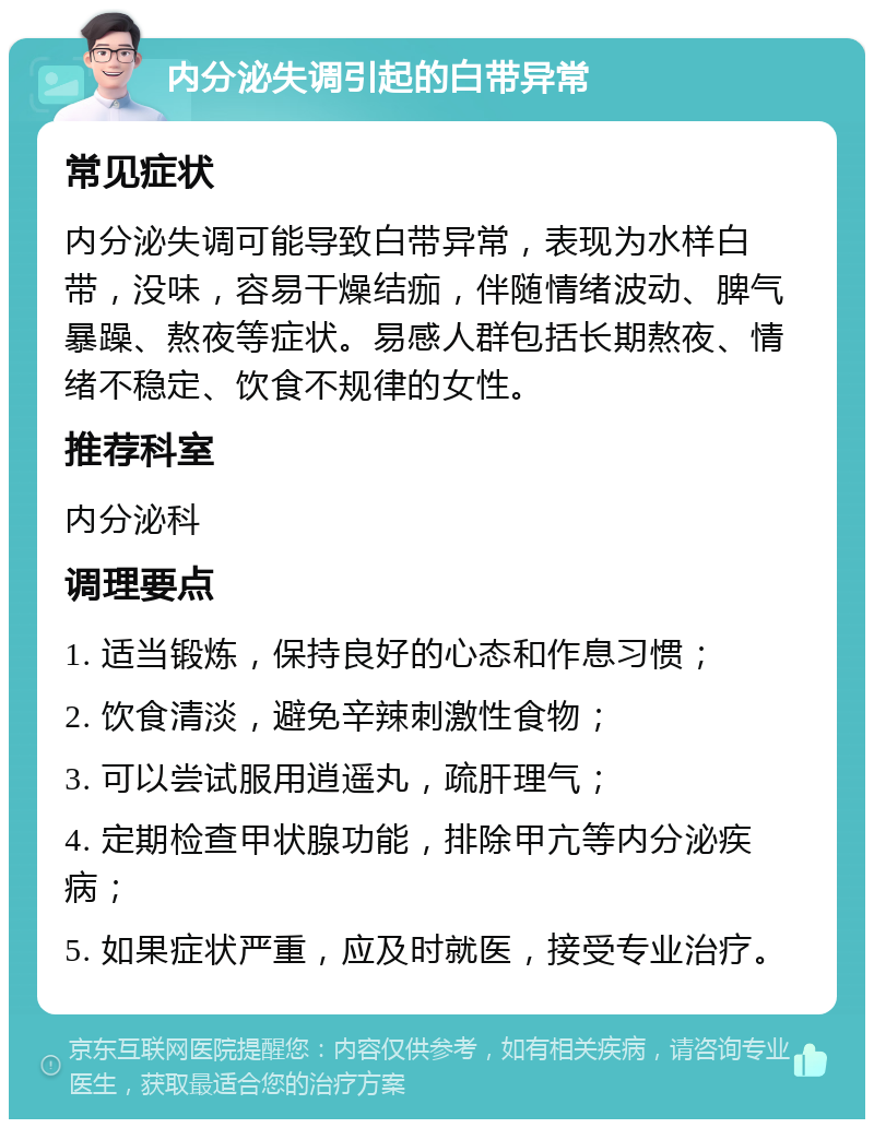 内分泌失调引起的白带异常 常见症状 内分泌失调可能导致白带异常，表现为水样白带，没味，容易干燥结痂，伴随情绪波动、脾气暴躁、熬夜等症状。易感人群包括长期熬夜、情绪不稳定、饮食不规律的女性。 推荐科室 内分泌科 调理要点 1. 适当锻炼，保持良好的心态和作息习惯； 2. 饮食清淡，避免辛辣刺激性食物； 3. 可以尝试服用逍遥丸，疏肝理气； 4. 定期检查甲状腺功能，排除甲亢等内分泌疾病； 5. 如果症状严重，应及时就医，接受专业治疗。