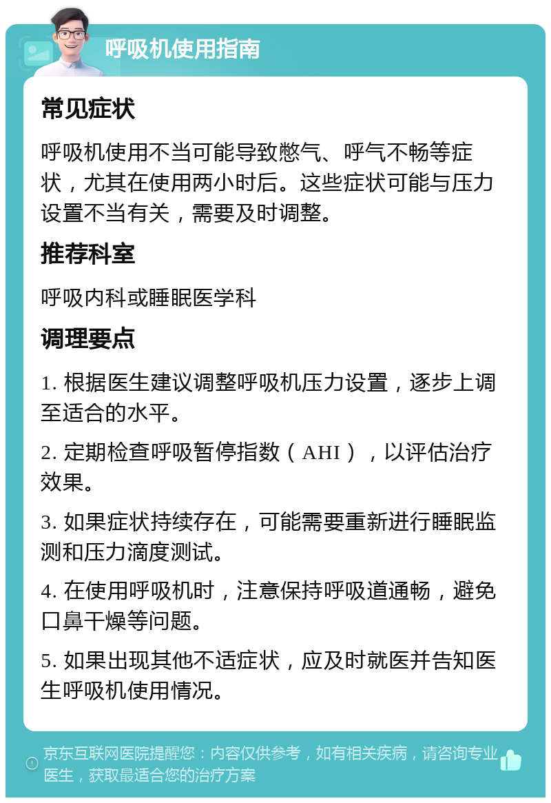 呼吸机使用指南 常见症状 呼吸机使用不当可能导致憋气、呼气不畅等症状，尤其在使用两小时后。这些症状可能与压力设置不当有关，需要及时调整。 推荐科室 呼吸内科或睡眠医学科 调理要点 1. 根据医生建议调整呼吸机压力设置，逐步上调至适合的水平。 2. 定期检查呼吸暂停指数（AHI），以评估治疗效果。 3. 如果症状持续存在，可能需要重新进行睡眠监测和压力滴度测试。 4. 在使用呼吸机时，注意保持呼吸道通畅，避免口鼻干燥等问题。 5. 如果出现其他不适症状，应及时就医并告知医生呼吸机使用情况。