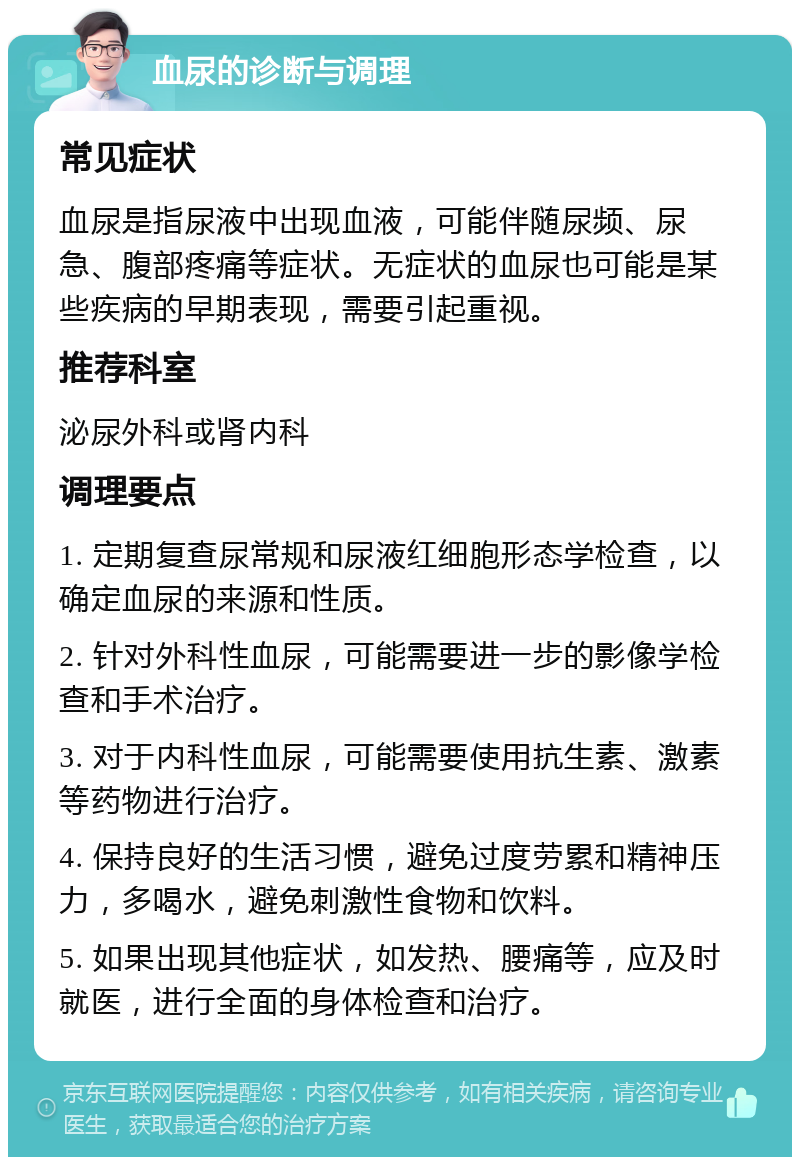 血尿的诊断与调理 常见症状 血尿是指尿液中出现血液，可能伴随尿频、尿急、腹部疼痛等症状。无症状的血尿也可能是某些疾病的早期表现，需要引起重视。 推荐科室 泌尿外科或肾内科 调理要点 1. 定期复查尿常规和尿液红细胞形态学检查，以确定血尿的来源和性质。 2. 针对外科性血尿，可能需要进一步的影像学检查和手术治疗。 3. 对于内科性血尿，可能需要使用抗生素、激素等药物进行治疗。 4. 保持良好的生活习惯，避免过度劳累和精神压力，多喝水，避免刺激性食物和饮料。 5. 如果出现其他症状，如发热、腰痛等，应及时就医，进行全面的身体检查和治疗。