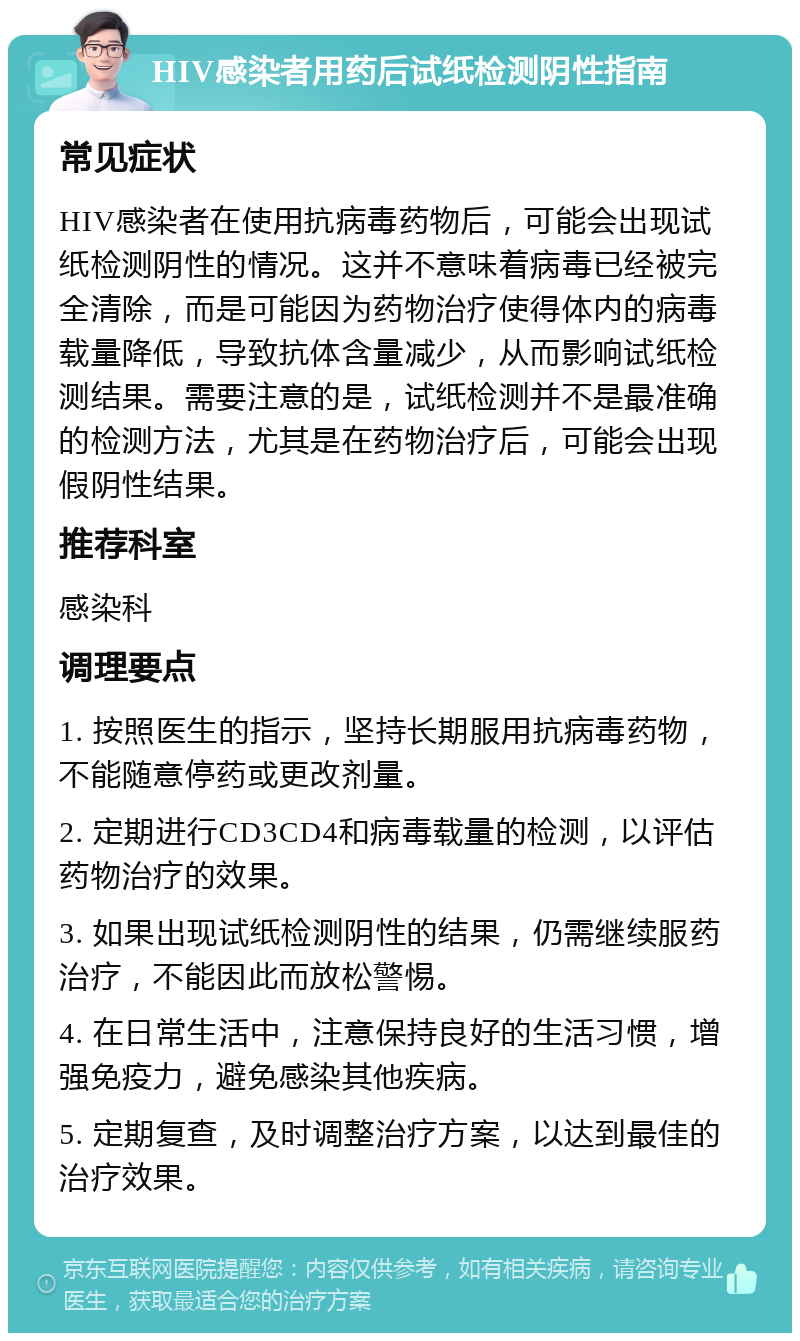 HIV感染者用药后试纸检测阴性指南 常见症状 HIV感染者在使用抗病毒药物后，可能会出现试纸检测阴性的情况。这并不意味着病毒已经被完全清除，而是可能因为药物治疗使得体内的病毒载量降低，导致抗体含量减少，从而影响试纸检测结果。需要注意的是，试纸检测并不是最准确的检测方法，尤其是在药物治疗后，可能会出现假阴性结果。 推荐科室 感染科 调理要点 1. 按照医生的指示，坚持长期服用抗病毒药物，不能随意停药或更改剂量。 2. 定期进行CD3CD4和病毒载量的检测，以评估药物治疗的效果。 3. 如果出现试纸检测阴性的结果，仍需继续服药治疗，不能因此而放松警惕。 4. 在日常生活中，注意保持良好的生活习惯，增强免疫力，避免感染其他疾病。 5. 定期复查，及时调整治疗方案，以达到最佳的治疗效果。