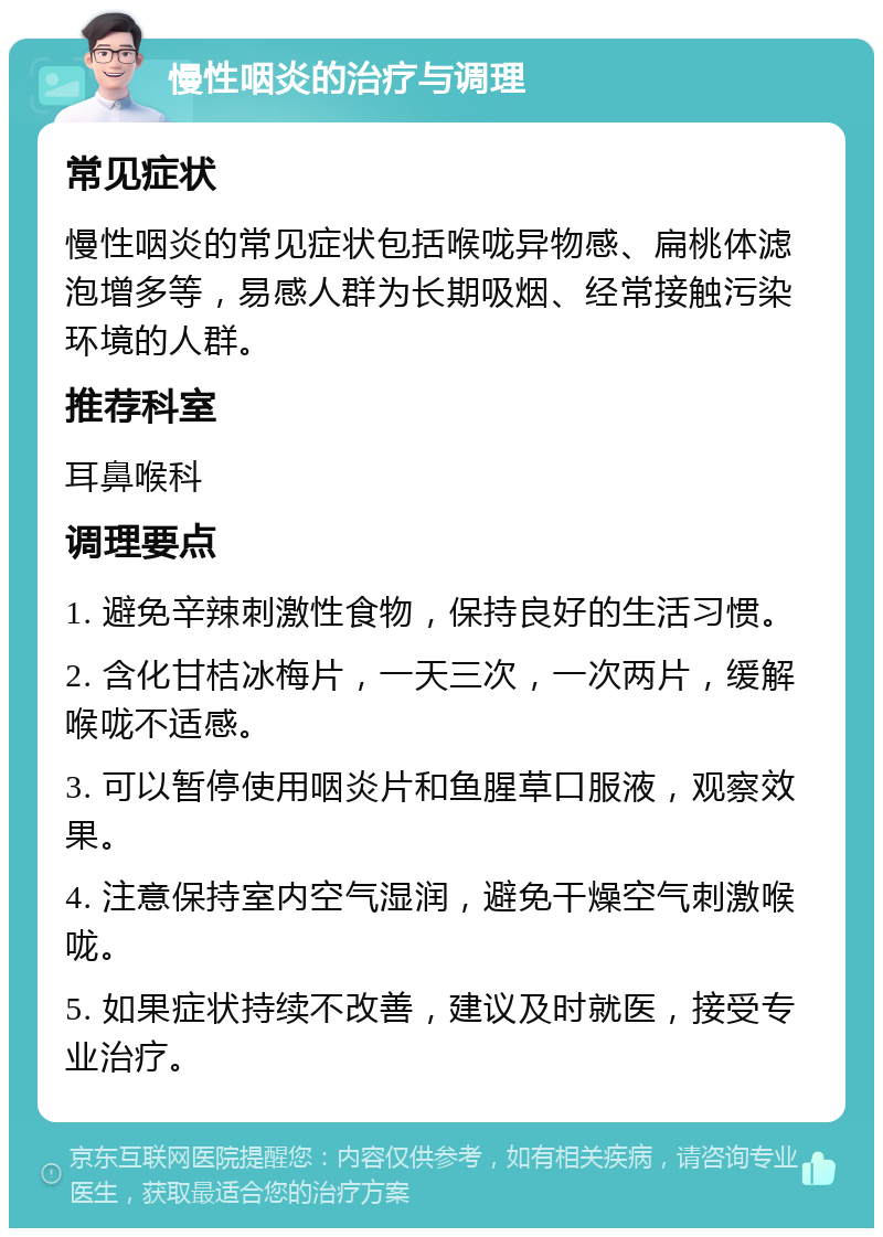 慢性咽炎的治疗与调理 常见症状 慢性咽炎的常见症状包括喉咙异物感、扁桃体滤泡增多等，易感人群为长期吸烟、经常接触污染环境的人群。 推荐科室 耳鼻喉科 调理要点 1. 避免辛辣刺激性食物，保持良好的生活习惯。 2. 含化甘桔冰梅片，一天三次，一次两片，缓解喉咙不适感。 3. 可以暂停使用咽炎片和鱼腥草口服液，观察效果。 4. 注意保持室内空气湿润，避免干燥空气刺激喉咙。 5. 如果症状持续不改善，建议及时就医，接受专业治疗。