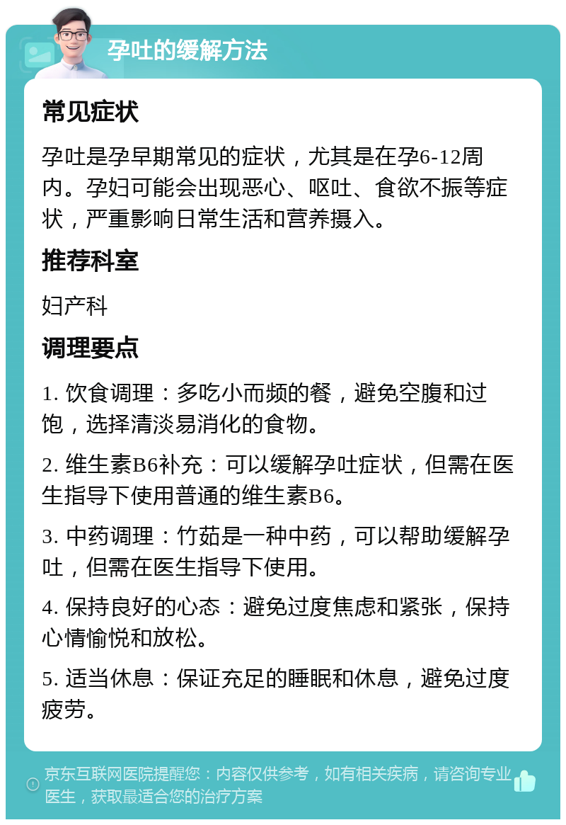 孕吐的缓解方法 常见症状 孕吐是孕早期常见的症状，尤其是在孕6-12周内。孕妇可能会出现恶心、呕吐、食欲不振等症状，严重影响日常生活和营养摄入。 推荐科室 妇产科 调理要点 1. 饮食调理：多吃小而频的餐，避免空腹和过饱，选择清淡易消化的食物。 2. 维生素B6补充：可以缓解孕吐症状，但需在医生指导下使用普通的维生素B6。 3. 中药调理：竹茹是一种中药，可以帮助缓解孕吐，但需在医生指导下使用。 4. 保持良好的心态：避免过度焦虑和紧张，保持心情愉悦和放松。 5. 适当休息：保证充足的睡眠和休息，避免过度疲劳。