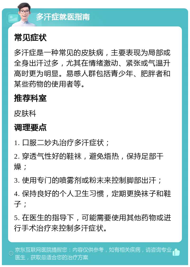 多汗症就医指南 常见症状 多汗症是一种常见的皮肤病，主要表现为局部或全身出汗过多，尤其在情绪激动、紧张或气温升高时更为明显。易感人群包括青少年、肥胖者和某些药物的使用者等。 推荐科室 皮肤科 调理要点 1. 口服二妙丸治疗多汗症状； 2. 穿透气性好的鞋袜，避免焐热，保持足部干燥； 3. 使用专门的喷雾剂或粉末来控制脚部出汗； 4. 保持良好的个人卫生习惯，定期更换袜子和鞋子； 5. 在医生的指导下，可能需要使用其他药物或进行手术治疗来控制多汗症状。